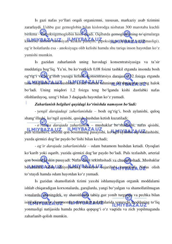  
 
Is gazi nafas yo‘llari orqali organizmni, xususan, markaziy asab tizimini 
zararlaydi. Ushbu gaz gemoglobin bilan kislorodga nisbatan 300 marotaba kuchli 
birikma - karboksigemoglobin hosil qiladi. Oqibatda gemoglobinning to‘qimalarga 
kislorod tashish hususiyati keskin pasayib, gipoksiyaga (kislorod yetishmasligi), 
og‘ir holatlarda esa - anoksiyaga olib kelishi hamda shu tariqa inson hayotdan ko‘z 
yumishi mumkin. 
Is gazidan zaharlanish uning havodagi konsentratsiyasiga va ta’sir 
muddatiga bog‘liq. Ya’ni, bu ko‘rsatkich 0,08 foizni tashkil etganda insonda bosh 
og‘rig‘i va bo‘g‘ilish yuzaga keladi. Konsentratsiya darajasi 0,32 foizga etganda 
tana falajlanib, inson hushidan ketadi hamda tahminan 30 daqiqadan so‘ng halok 
bo‘ladi. Uning miqdori 1,2 foizga teng bo‘lganda kishi dastlabki nafas 
olishlardayoq, uzog‘i bilan 3 daqiqada hayotdan ko‘z yumadi.  
Zaharlanish belgilari quyidagi ko‘rinishda namoyon bo‘ladi:  
- yengil darajadagi zaharlanishda – bosh og‘rig‘i, bosh aylanishi, quloq 
shang‘illashi, ko‘ngil aynishi, qusish, hushdan ketish kuzatiladi;  
- o‘rtacha darajada zaharlanish – mushaklar bo‘shashishi, nafas qisishi, 
puls tezlashuvi, arterial qon bosimining pasayishi, ko‘ngil aynishi, aql xiralashishi, 
yuzda qirmizi dog‘lar paydo bo‘lishi bilan kechadi; 
- og‘ir darajada zaharlanishda – odam batamom hushdan ketadi. Oyoqlari 
ko‘karib yoki oqarib, yuzida qirmizi dog‘lar paydo bo‘ladi. Puls tezlashib, arterial 
qon bosimi keskin pasayadi. Nafas olish sekinlashadi va chuqurlashadi. Mushaklar 
bo‘shashib, tabiiy ehtiyojlarning beixtiyor bajarilishi kuzatiladi. Nafas olish 
to‘xtaydi hamda odam hayotdan ko‘z yumadi.  
Is gazidan shamollatish tizimi yaxshi ishlamaydigan organik moddalarni 
ishlab chiqaradigan korxonalarda, garajlarda, yangi bo‘yalgan va shamollatilmagan 
xonalarda, shuningdek, uy sharoitlarida tabiiy gaz yonib turganda va pechka bilan 
isitiladigan uylar, hammomlar, dam olish palatkalarida yonuvchi moddaning to‘liq 
yonmasligi natijasida hamda pechka qopqog‘i o‘z vaqtida va zich yopilmaganda 
zaharlanib qolish mumkin. 
