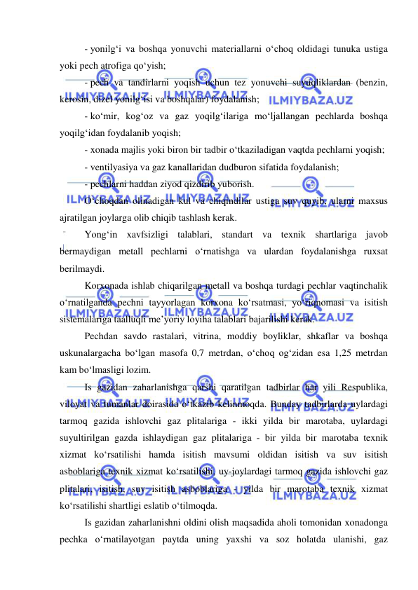  
 
- yonilg‘i va boshqa yonuvchi materiallarni o‘choq oldidagi tunuka ustiga 
yoki pech atrofiga qo‘yish; 
- pech va tandirlarni yoqish uchun tez yonuvchi suyuqliklardan (benzin, 
kerosin, dizel yonilg‘isi va boshqalar) foydalanish; 
- ko‘mir, kog‘oz va gaz yoqilg‘ilariga mo‘ljallangan pechlarda boshqa 
yoqilg‘idan foydalanib yoqish; 
- xonada majlis yoki biron bir tadbir o‘tkaziladigan vaqtda pechlarni yoqish; 
- ventilyasiya va gaz kanallaridan dudburon sifatida foydalanish; 
- pechlarni haddan ziyod qizdirib yuborish. 
O‘choqdan olinadigan kul va chiqindilar ustiga suv quyib, ularni maxsus 
ajratilgan joylarga olib chiqib tashlash kerak.   
Yong‘in xavfsizligi talablari, standart va texnik shartlariga javob 
bermaydigan metall pechlarni o‘rnatishga va ulardan foydalanishga ruxsat 
berilmaydi.  
Korxonada ishlab chiqarilgan metall va boshqa turdagi pechlar vaqtinchalik 
o‘rnatilganda pechni tayyorlagan korxona ko‘rsatmasi, yo‘riqnomasi va isitish 
sistemalariga taalluqli me’yoriy loyiha talablari bajarilishi kerak.  
Pechdan savdo rastalari, vitrina, moddiy boyliklar, shkaflar va boshqa 
uskunalargacha bo‘lgan masofa 0,7 metrdan, o‘choq og‘zidan esa 1,25 metrdan 
kam bo‘lmasligi lozim.  
Is gazidan zaharlanishga qarshi qaratilgan tadbirlar har yili Respublika, 
viloyat va tumanlar doirasida o‘tkazib kelinmoqda. Bunday tadbirlarda uylardagi 
tarmoq gazida ishlovchi gaz plitalariga - ikki yilda bir marotaba, uylardagi 
suyultirilgan gazda ishlaydigan gaz plitalariga - bir yilda bir marotaba texnik 
xizmat ko‘rsatilishi hamda isitish mavsumi oldidan isitish va suv isitish 
asboblariga texnik xizmat ko‘rsatilishi, uy-joylardagi tarmoq gazida ishlovchi gaz 
plitalari, isitish, suv isitish asboblariga - yilda bir marotaba texnik xizmat 
ko‘rsatilishi shartligi eslatib o‘tilmoqda. 
Is gazidan zaharlanishni oldini olish maqsadida aholi tomonidan xonadonga 
pechka o‘rnatilayotgan paytda uning yaxshi va soz holatda ulanishi, gaz 
