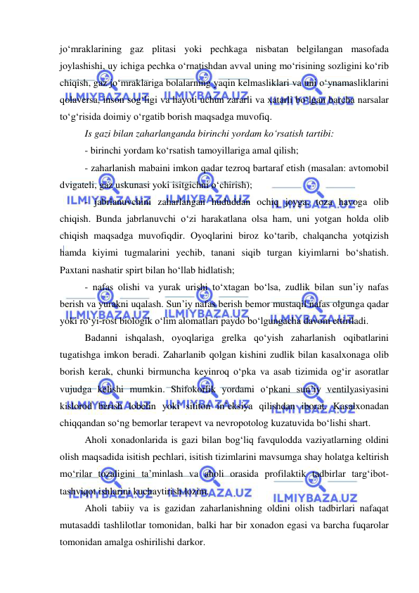  
 
jo‘mraklarining gaz plitasi yoki pechkaga nisbatan belgilangan masofada 
joylashishi, uy ichiga pechka o‘rnatishdan avval uning mo‘risining sozligini ko‘rib 
chiqish, gaz jo‘mraklariga bolalarning yaqin kelmasliklari va uni o‘ynamasliklarini 
qolaversa, inson sog‘ligi va hayoti uchun zararli va xatarli bo‘lgan barcha narsalar 
to‘g‘risida doimiy o‘rgatib borish maqsadga muvofiq. 
Is gazi bilan zaharlanganda birinchi yordam ko‘rsatish tartibi:  
- birinchi yordam ko‘rsatish tamoyillariga amal qilish;  
- zaharlanish mabaini imkon qadar tezroq bartaraf etish (masalan: avtomobil 
dvigateli, gaz uskunasi yoki isitgichni o‘chirish);  
- jabrlanuvchini zaharlangan hududdan ochiq joyga, toza havoga olib 
chiqish. Bunda jabrlanuvchi o‘zi harakatlana olsa ham, uni yotgan holda olib 
chiqish maqsadga muvofiqdir. Oyoqlarini biroz ko‘tarib, chalqancha yotqizish 
hamda kiyimi tugmalarini yechib, tanani siqib turgan kiyimlarni bo‘shatish. 
Paxtani nashatir spirt bilan ho‘llab hidlatish; 
- nafas olishi va yurak urishi to‘xtagan bo‘lsa, zudlik bilan sun’iy nafas 
berish va yurakni uqalash. Sun’iy nafas berish bemor mustaqil nafas olgunga qadar 
yoki ro‘yi-rost biologik o‘lim alomatlari paydo bo‘lgungacha davom ettiriladi. 
Badanni ishqalash, oyoqlariga grelka qo‘yish zaharlanish oqibatlarini 
tugatishga imkon beradi. Zaharlanib qolgan kishini zudlik bilan kasalxonaga olib 
borish kerak, chunki birmuncha keyinroq o‘pka va asab tizimida og‘ir asoratlar 
vujudga kelishi mumkin. Shifokorlik yordami o‘pkani sun’iy ventilyasiyasini 
kislorod berish lobelin yoki sititon in’eksiya qilishdan iborat. Kasalxonadan 
chiqqandan so‘ng bemorlar terapevt va nevropotolog kuzatuvida bo‘lishi shart.  
Aholi xonadonlarida is gazi bilan bog‘liq favqulodda vaziyatlarning oldini 
olish maqsadida isitish pechlari, isitish tizimlarini mavsumga shay holatga keltirish 
mo‘rilar tozaligini ta’minlash va aholi orasida profilaktik tadbirlar targ‘ibot-
tashviqot ishlarini kuchaytirish lozim. 
Aholi tabiiy va is gazidan zaharlanishning oldini olish tadbirlari nafaqat 
mutasaddi tashlilotlar tomonidan, balki har bir xonadon egasi va barcha fuqarolar 
tomonidan amalga oshirilishi darkor. 
