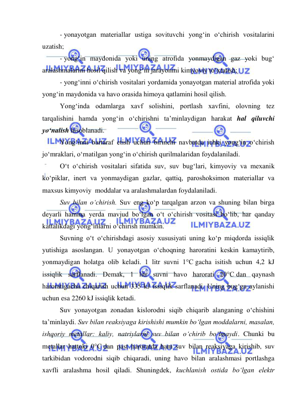  
 
- yonayotgan materiallar ustiga sovituvchi yong‘in o‘chirish vositalarini 
uzatish; 
- yong‘in maydonida yoki uning atrofida yonmaydigan gaz yoki bug‘ 
aralashmalarini hosil qilish va yong‘in jarayonini kimyoviy to‘xtatish; 
- yong‘inni o‘chirish vositalari yordamida yonayotgan material atrofida yoki 
yong‘in maydonida va havo orasida himoya qatlamini hosil qilish. 
Yong‘inda odamlarga xavf solishini, portlash xavfini, olovning tez 
tarqalishini hamda yong‘in o‘chirishni ta’minlaydigan harakat hal qiluvchi 
yo‘nalish hisoblanadi. 
Yong‘inni bartaraf etish uchun birinchi navbatda ichki yong‘in o‘chirish 
jo‘mraklari, o‘rnatilgan yong‘in o‘chirish qurilmalaridan foydalaniladi. 
O‘t o‘chirish vositalari sifatida suv, suv bug‘lari, kimyoviy va mexanik 
ko‘piklar, inert va yonmaydigan gazlar, qattiq, paroshoksimon materiallar va 
maxsus kimyoviy  moddalar va aralashmalardan foydalaniladi. 
Suv bilan o‘chirish. Suv eng ko‘p tarqalgan arzon va shuning bilan birga 
deyarli hamma yerda mavjud bo‘lgan o‘t o‘chirish vositasi bo‘lib, har qanday 
kattalikdagi yong‘inlarni o‘chirish mumkin. 
Suvning o‘t o‘chirishdagi asosiy xususiyati uning ko‘p miqdorda issiqlik 
yutishiga asoslangan. U yonayotgan o‘choqning haroratini keskin kamaytirib, 
yonmaydigan holatga olib keladi. 1 litr suvni 1°C gacha isitish uchun 4,2 kJ 
issiqlik sarflanadi. Demak, 1 litr suvni havo harorati 20°C dan qaynash 
haroratigacha chiqarish uchun 335 kJ issiqlik sarflanadi. Uning bug‘ga aylanishi 
uchun esa 2260 kJ issiqlik ketadi.  
Suv yonayotgan zonadan kislorodni siqib chiqarib alanganing o‘chishini 
ta’minlaydi. Suv bilan reaksiyaga kirishishi mumkin bo‘lgan moddalarni, masalan, 
ishqoriy metallar: kaliy, natriylarni suv bilan o‘chirib bo‘lmaydi. Chunki bu 
metallar hattoki 0°C dan past haroratda ham suv bilan reaksiyaga kirishib, suv 
tarkibidan vodorodni siqib chiqaradi, uning havo bilan aralashmasi portlashga 
xavfli aralashma hosil qiladi. Shuningdek, kuchlanish ostida bo‘lgan elektr 
