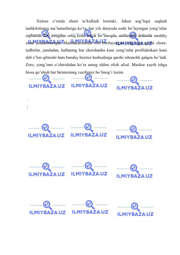  
 
Xulosa o’rnida shuni ta’kidlash lozimki, Jahon sog’liqni saqlash 
tashkilotining ma’lumotlariga ko’ra, har yili dunyoda sodir bo’layotgan yong’inlar 
oqibatida 200 mingdan ortiq kishi halok bo’lmoqda, millionlab dollarlik moddiy 
zarar yetkazilmoqda. Mamlakatimizda olib borilayotgan yong’inga qarshi chora-
tadbirlar, jumladan, haftaning har chorshanba kuni yong’inlar profilaktikasi kuni 
deb e’lon qilinishi ham bunday baxtsiz hodisalarga qarshi ishonchli qalqon bo’ladi. 
Zero, yong’inni o’chirishdan ko’ra uning oldini olish afzal. Mazkur xayrli ishga 
hissa qo’shish har birimizning vazifamiz bo’lmog’i lozim. 
