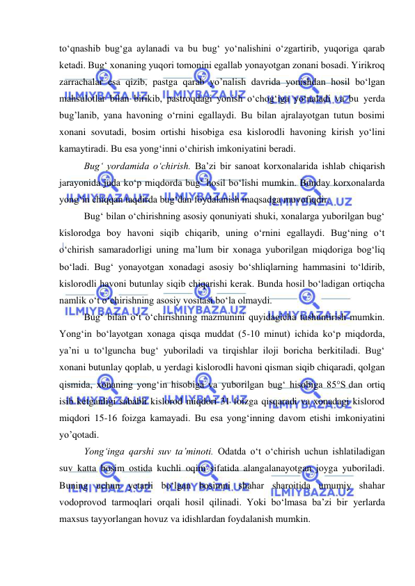  
 
to‘qnashib bug‘ga aylanadi va bu bug‘ yo‘nalishini o‘zgartirib, yuqoriga qarab 
ketadi. Bug‘ xonaning yuqori tomonini egallab yonayotgan zonani bosadi. Yirikroq 
zarrachalar esa qizib, pastga qarab yo’nalish davrida yonishdan hosil bo‘lgan 
mahsulotlar bilan birikib, pastroqdagi yonish o‘chog‘iga yo‘naladi va bu yerda 
bug’lanib, yana havoning o‘rnini egallaydi. Bu bilan ajralayotgan tutun bosimi 
xonani sovutadi, bosim ortishi hisobiga esa kislorodli havoning kirish yo‘lini 
kamaytiradi. Bu esa yong‘inni o‘chirish imkoniyatini beradi.  
Bug‘ yordamida o‘chirish. Ba’zi bir sanoat korxonalarida ishlab chiqarish 
jarayonida juda ko‘p miqdorda bug‘ hosil bo‘lishi mumkin. Bunday korxonalarda 
yong‘in chiqqan taqdirda bug‘dan foydalanish maqsadga muvofiqdir. 
Bug‘ bilan o‘chirishning asosiy qonuniyati shuki, xonalarga yuborilgan bug‘ 
kislorodga boy havoni siqib chiqarib, uning o‘rnini egallaydi. Bug‘ning o‘t 
o‘chirish samaradorligi uning ma’lum bir xonaga yuborilgan miqdoriga bog‘liq 
bo‘ladi. Bug‘ yonayotgan xonadagi asosiy bo‘shliqlarning hammasini to‘ldirib, 
kislorodli havoni butunlay siqib chiqarishi kerak. Bunda hosil bo‘ladigan ortiqcha 
namlik o‘t o‘chirishning asosiy vositasi bo‘la olmaydi. 
Bug‘ bilan o‘t o‘chirishning mazmunini quyidagicha tushuntirish mumkin. 
Yong‘in bo‘layotgan xonaga qisqa muddat (5-10 minut) ichida ko‘p miqdorda, 
ya’ni u to‘lguncha bug‘ yuboriladi va tirqishlar iloji boricha berkitiladi. Bug‘ 
xonani butunlay qoplab, u yerdagi kislorodli havoni qisman siqib chiqaradi, qolgan 
qismida, xonaning yong‘in hisobiga va yuborilgan bug‘ hisobiga 85°S dan ortiq 
isib ketganligi sababli kislorod miqdori 31 foizga qisqaradi va xonadagi kislorod 
miqdori 15-16 foizga kamayadi. Bu esa yong‘inning davom etishi imkoniyatini 
yo’qotadi. 
Yong‘inga qarshi suv ta’minoti. Odatda o‘t o‘chirish uchun ishlatiladigan 
suv katta bosim ostida kuchli oqim sifatida alangalanayotgan joyga yuboriladi. 
Buning uchun yetarli bo‘lgan bosimni shahar sharoitida umumiy shahar 
vodoprovod tarmoqlari orqali hosil qilinadi. Yoki bo‘lmasa ba’zi bir yerlarda 
maxsus tayyorlangan hovuz va idishlardan foydalanish mumkin.  
