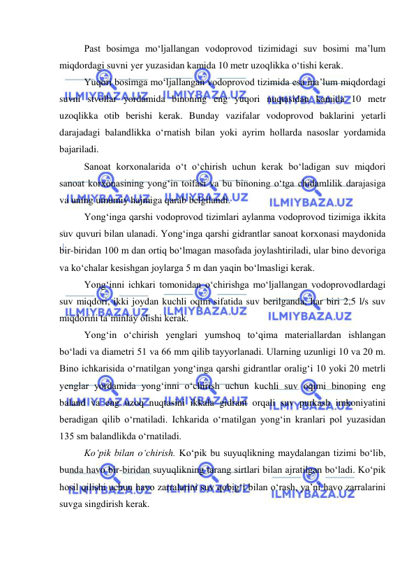  
 
Past bosimga mo‘ljallangan vodoprovod tizimidagi suv bosimi ma’lum 
miqdordagi suvni yer yuzasidan kamida 10 metr uzoqlikka o‘tishi kerak. 
Yuqori bosimga mo‘ljallangan vodoprovod tizimida esa ma’lum miqdordagi 
suvni stvollar yordamida binoning eng yuqori nuqtasidan kamida 10 metr 
uzoqlikka otib berishi kerak. Bunday vazifalar vodoprovod baklarini yetarli 
darajadagi balandlikka o‘rnatish bilan yoki ayrim hollarda nasoslar yordamida 
bajariladi. 
Sanoat korxonalarida o‘t o‘chirish uchun kerak bo‘ladigan suv miqdori 
sanoat korxonasining yong‘in toifasi va bu binoning o‘tga chidamlilik darajasiga 
va uning umumiy hajmiga qarab belgilandi. 
Yong‘inga qarshi vodoprovod tizimlari aylanma vodoprovod tizimiga ikkita 
suv quvuri bilan ulanadi. Yong‘inga qarshi gidrantlar sanoat korxonasi maydonida 
bir-biridan 100 m dan ortiq bo‘lmagan masofada joylashtiriladi, ular bino devoriga 
va ko‘chalar kesishgan joylarga 5 m dan yaqin bo‘lmasligi kerak. 
Yong‘inni ichkari tomonidan o‘chirishga mo‘ljallangan vodoprovodlardagi 
suv miqdori, ikki joydan kuchli oqim sifatida suv berilganda, har biri 2,5 l/s suv 
miqdorini ta’minlay olishi kerak. 
Yong‘in o‘chirish yenglari yumshoq to‘qima materiallardan ishlangan 
bo‘ladi va diametri 51 va 66 mm qilib tayyorlanadi. Ularning uzunligi 10 va 20 m. 
Bino ichkarisida o‘rnatilgan yong‘inga qarshi gidrantlar oralig‘i 10 yoki 20 metrli 
yenglar yordamida yong‘inni o‘chirish uchun kuchli suv oqimi binoning eng 
baland va eng uzoq nuqtasini ikkala gidrant orqali suv purkash imkoniyatini 
beradigan qilib o‘rnatiladi. Ichkarida o‘rnatilgan yong‘in kranlari pol yuzasidan 
135 sm balandlikda o‘rnatiladi. 
Ko‘pik bilan o‘chirish. Ko‘pik bu suyuqlikning maydalangan tizimi bo‘lib, 
bunda havo bir-biridan suyuqlikning tarang sirtlari bilan ajratilgan bo‘ladi. Ko‘pik 
hosil qilishi uchun havo zarralarini suv qobig‘i bilan o‘rash, ya’ni havo zarralarini 
suvga singdirish kerak. 
