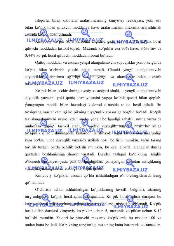  
 
Ishqorlar bilan kislotalar aralashmasining kimyoviy reaksiyasi, yoki suv 
bilan ko‘pik hosil qiluvchi modda va havo aralashmasini mexanik aralashtirish 
asosida ko‘pik hosil qilinadi. 
Kimyoviy ko‘pik 80% karbonat angidrid gazi, suv va 0,3% ko‘pik hosil 
qiluvchi moddadan tashkil topadi. Mexanik ko‘piklar esa 90% havo, 9,6% suv va 
0,44% ko‘pik hosil qiluvchi moddadan iborat bo‘ladi. 
Qattiq moddalar va asosan yengil alangalanuvchi suyuqliklar yonib ketganda 
ko‘pik bilan o‘chirish yaxshi natija beradi. Chunki yengil alangalanuvchi 
suyuqliklar solishtirma og‘irligi suvdan yengil va ularni suv bilan o‘chirib 
bo‘lmaydi. 
Ko‘pik bilan o‘chirishning asosiy xususiyati shuki, u yengil alangalanuvchi 
suyuqlik yuzasini yoki qattiq jism yuzasini yupqa ko‘pik qavati bilan qoplab, 
yonayotgan modda bilan havodagi kislorod o‘rtasida to‘siq hosil qiladi. Bu 
to‘siqning mustahkamligi ko‘pikning tuyg‘unlik xossasiga bog‘liq bo‘ladi. Ko‘pik 
tez alangalanuvchi suyuqlikdan ancha yengil bo‘lganligi sababli, uning yuzasida 
muhofaza qobig‘i tashkil etadi, bu qobiq suyuqlik bug‘lari hosil bo‘lishiga 
to‘sqinlik qiladi, shuningdek, kislorodni kiritmaydi. Agar ko‘pikning turg‘unligi 
kam bo‘lsa, unda suyuqlik yuzasida uzilish hosil bo‘lishi mumkin, ya’ni tarang 
tortilib turgan parda ochilib ketishi mumkin, bu esa, albatta, alangalanishning 
qaytadan boshlanishiga sharoit yaratadi. Bundan tashqari ko‘pikning issiqlik 
o‘tkazish xususiyati juda past bo‘lganligidan, yonayotgan yuzadan issiqlikning 
suyuqlik yuzasiga ta’sir etishiga to‘siqlik qiladi. 
Kimyoviy ko‘piklar asosan qo‘lda ishlatiladigan o‘t o‘chirgichlarda keng 
qo‘llaniladi.  
O‘chirish uchun ishlatiladigan ko‘piklarning tavsifli belgilari, ularning 
turg‘unligi va ko‘pik hosil qilish darajasidir. Ko‘pik hosil qilish darajasi bu 
ko‘pikni hosil qilish uchun sarflanadigan moddalarga nisbati hisoblanadi. Ko‘pik 
hosil qilish darajasi kimyoviy ko‘piklar uchun 5, mexanik ko‘piklar uchun 8-12 
bo‘lishi mumkin. Yuqori ko‘piruvchi mexanik ko‘piklarda bu miqdor 100 va 
undan katta bo‘ladi. Ko‘pikning turg‘unligi esa uning katta haroratda so‘nmasdan, 
