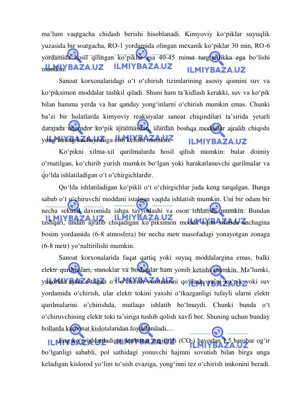  
 
ma’lum vaqtgacha chidash berishi hisoblanadi. Kimyoviy ko‘piklar suyuqlik 
yuzasida bir soatgacha, RO-1 yordamida olingan mexanik ko‘piklar 30 min, RO-6 
yordamida hosil qilingan ko‘piklar esa 40-45 minut turg‘unlikka ega bo‘lishi 
mumkin. 
Sanoat korxonalaridagi o‘t o‘chirish tizimlarining asosiy qismini suv va 
ko‘piksimon moddalar tashkil qiladi. Shuni ham ta’kidlash kerakki, suv va ko‘pik 
bilan hamma yerda va har qanday yong‘inlarni o‘chirish mumkin emas. Chunki 
ba’zi bir holatlarda kimyoviy reaksiyalar sanoat chiqindilari ta’sirida yetarli 
darajada unumdor ko‘pik ajratmasdan, ulardan boshqa moddalar ajralib chiqishi 
yong‘inning kuchayishiga olib kelishi mumkin. 
Ko‘pikni xilma-xil qurilmalarda hosil qilish mumkin: bular doimiy 
o‘rnatilgan, ko‘chirib yurish mumkin bo‘lgan yoki harakatlanuvchi qurilmalar va 
qo‘lda ishlatiladigan o‘t o‘chirgichlardir. 
Qo‘lda ishlatiladigan ko‘pikli o‘t o‘chirgichlar juda keng tarqalgan. Bunga 
sabab o‘t o‘chiruvchi moddani istalgan vaqtda ishlatish mumkin. Uni bir odam bir 
necha sekund davomida ishga tayyorlashi va oson ishlatishi mumkin. Bundan 
tashqari, undan ajralib chiqadigan ko‘piksimon modda oqim sifatida anchagina 
bosim yordamida (6-8 atmosfera) bir necha metr masofadagi yonayotgan zonaga 
(6-8 metr) yo‘naltirilishi mumkin.  
Sanoat korxonalarida faqat qattiq yoki suyuq moddalargina emas, balki 
elektr qurilmalari, stanoklar va boshqalar ham yonib ketishi mumkin. Ma’lumki, 
yuqorida aytib o‘tilgan o‘t o‘chirish vositalarini qo‘llash, ya’ni ko‘pik yoki suv 
yordamida o‘chirish, ular elektr tokini yaxshi o‘tkazganligi tufayli ularni elektr 
qurilmalarini o’chirishda, mutlaqo ishlatib bo‘lmaydi. Chunki bunda o‘t 
o‘chiruvchining elektr toki ta’siriga tushib qolish xavfi bor. Shuning uchun bunday 
hollarda karbonat kislotalaridan foydalaniladi.  
Eng ko‘p ishlatiladigan karbonat angidridi (CO2) havodan 1,5 barobar og‘ir 
bo‘lganligi sababli, pol sathidagi yonuvchi hajmni sovutish bilan birga unga 
keladigan kislorod yo‘lini to‘sish evaziga, yong‘inni tez o‘chirish imkonini beradi. 
