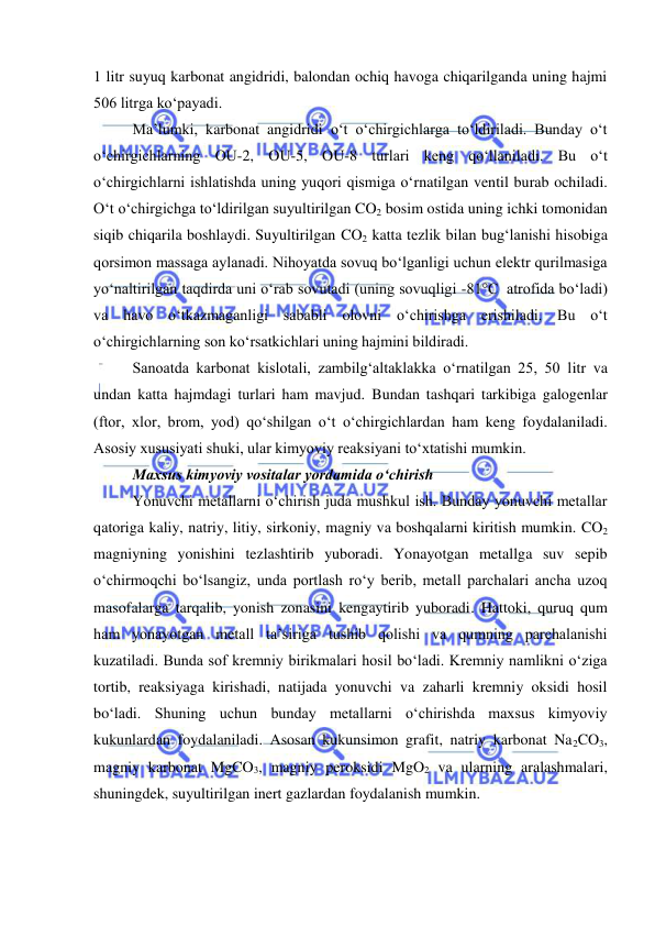  
 
1 litr suyuq karbonat angidridi, balondan ochiq havoga chiqarilganda uning hajmi 
506 litrga ko‘payadi. 
Ma’lumki, karbonat angidridi o‘t o‘chirgichlarga to‘ldiriladi. Bunday o‘t 
o‘chirgichlarning OU-2, OU-5, OU-8 turlari keng qo‘llaniladi. Bu o‘t 
o‘chirgichlarni ishlatishda uning yuqori qismiga o‘rnatilgan ventil burab ochiladi. 
O‘t o‘chirgichga to‘ldirilgan suyultirilgan CO2 bosim ostida uning ichki tomonidan 
siqib chiqarila boshlaydi. Suyultirilgan CO2 katta tezlik bilan bug‘lanishi hisobiga 
qorsimon massaga aylanadi. Nihoyatda sovuq bo‘lganligi uchun elektr qurilmasiga 
yo‘naltirilgan taqdirda uni o‘rab sovutadi (uning sovuqligi -81°C  atrofida bo‘ladi) 
va havo o‘tkazmaganligi sababli olovni o‘chirishga erishiladi. Bu o‘t 
o‘chirgichlarning son ko‘rsatkichlari uning hajmini bildiradi. 
Sanoatda karbonat kislotali, zambilg‘altaklakka o‘rnatilgan 25, 50 litr va 
undan katta hajmdagi turlari ham mavjud. Bundan tashqari tarkibiga galogenlar 
(ftor, xlor, brom, yod) qo‘shilgan o‘t o‘chirgichlardan ham keng foydalaniladi. 
Asosiy xususiyati shuki, ular kimyoviy reaksiyani to‘xtatishi mumkin. 
Maxsus kimyoviy vositalar yordamida o‘chirish 
Yonuvchi metallarni o‘chirish juda mushkul ish. Bunday yonuvchi metallar 
qatoriga kaliy, natriy, litiy, sirkoniy, magniy va boshqalarni kiritish mumkin. CO2 
magniyning yonishini tezlashtirib yuboradi. Yonayotgan metallga suv sepib 
o‘chirmoqchi bo‘lsangiz, unda portlash ro‘y berib, metall parchalari ancha uzoq 
masofalarga tarqalib, yonish zonasini kengaytirib yuboradi. Hattoki, quruq qum 
ham yonayotgan metall ta’siriga tushib qolishi va qumning parchalanishi 
kuzatiladi. Bunda sof kremniy birikmalari hosil bo‘ladi. Kremniy namlikni o‘ziga 
tortib, reaksiyaga kirishadi, natijada yonuvchi va zaharli kremniy oksidi hosil 
bo‘ladi. Shuning uchun bunday metallarni o‘chirishda maxsus kimyoviy 
kukunlardan foydalaniladi. Asosan kukunsimon grafit, natriy karbonat Na2CO3, 
magniy karbonat MgCO3, magniy peroksidi MgO2 va ularning aralashmalari, 
shuningdek, suyultirilgan inert gazlardan foydalanish mumkin. 
