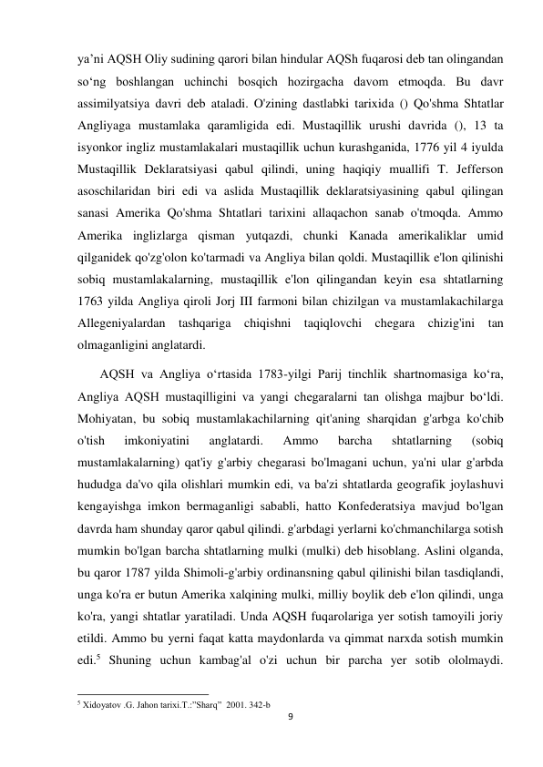 9 
 
ya’ni AQSH Oliy sudining qarori bilan hindular AQSh fuqarosi deb tan olingandan 
so‘ng boshlangan uchinchi bosqich hozirgacha davom etmoqda. Bu davr 
assimilyatsiya davri deb ataladi. O'zining dastlabki tarixida () Qo'shma Shtatlar 
Angliyaga mustamlaka qaramligida edi. Mustaqillik urushi davrida (), 13 ta 
isyonkor ingliz mustamlakalari mustaqillik uchun kurashganida, 1776 yil 4 iyulda 
Mustaqillik Deklaratsiyasi qabul qilindi, uning haqiqiy muallifi T. Jefferson 
asoschilaridan biri edi va aslida Mustaqillik deklaratsiyasining qabul qilingan 
sanasi Amerika Qo'shma Shtatlari tarixini allaqachon sanab o'tmoqda. Ammo 
Amerika inglizlarga qisman yutqazdi, chunki Kanada amerikaliklar umid 
qilganidek qo'zg'olon ko'tarmadi va Angliya bilan qoldi. Mustaqillik e'lon qilinishi 
sobiq mustamlakalarning, mustaqillik e'lon qilingandan keyin esa shtatlarning 
1763 yilda Angliya qiroli Jorj III farmoni bilan chizilgan va mustamlakachilarga 
Allegeniyalardan tashqariga chiqishni taqiqlovchi chegara chizig'ini tan 
olmaganligini anglatardi.  
       AQSH va Angliya oʻrtasida 1783-yilgi Parij tinchlik shartnomasiga koʻra, 
Angliya AQSH mustaqilligini va yangi chegaralarni tan olishga majbur boʻldi. 
Mohiyatan, bu sobiq mustamlakachilarning qit'aning sharqidan g'arbga ko'chib 
o'tish 
imkoniyatini 
anglatardi. 
Ammo 
barcha 
shtatlarning 
(sobiq 
mustamlakalarning) qat'iy g'arbiy chegarasi bo'lmagani uchun, ya'ni ular g'arbda 
hududga da'vo qila olishlari mumkin edi, va ba'zi shtatlarda geografik joylashuvi 
kengayishga imkon bermaganligi sababli, hatto Konfederatsiya mavjud bo'lgan 
davrda ham shunday qaror qabul qilindi. g'arbdagi yerlarni ko'chmanchilarga sotish 
mumkin bo'lgan barcha shtatlarning mulki (mulki) deb hisoblang. Aslini olganda, 
bu qaror 1787 yilda Shimoli-g'arbiy ordinansning qabul qilinishi bilan tasdiqlandi, 
unga ko'ra er butun Amerika xalqining mulki, milliy boylik deb e'lon qilindi, unga 
ko'ra, yangi shtatlar yaratiladi. Unda AQSH fuqarolariga yer sotish tamoyili joriy 
etildi. Ammo bu yerni faqat katta maydonlarda va qimmat narxda sotish mumkin 
edi.5 Shuning uchun kambag'al o'zi uchun bir parcha yer sotib ololmaydi. 
                                                           
5 Xidoyatov .G. Jahon tarixi.T.:”Sharq”  2001. 342-b 
