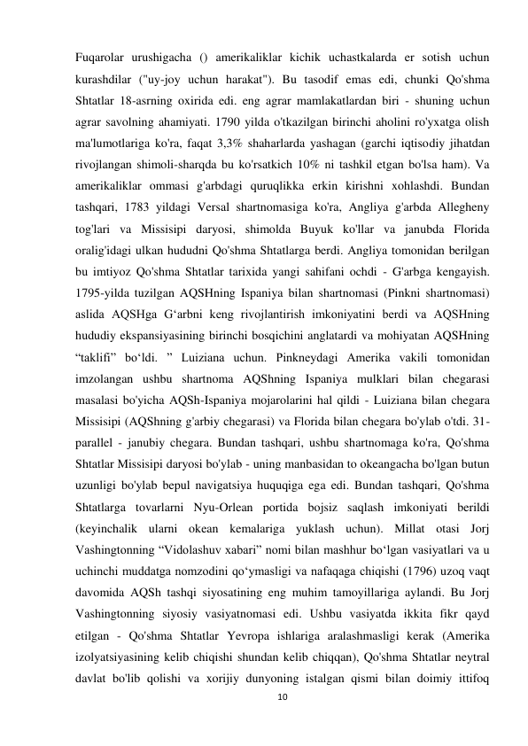 10 
 
Fuqarolar urushigacha () amerikaliklar kichik uchastkalarda er sotish uchun 
kurashdilar ("uy-joy uchun harakat"). Bu tasodif emas edi, chunki Qo'shma 
Shtatlar 18-asrning oxirida edi. eng agrar mamlakatlardan biri - shuning uchun 
agrar savolning ahamiyati. 1790 yilda o'tkazilgan birinchi aholini ro'yxatga olish 
ma'lumotlariga ko'ra, faqat 3,3% shaharlarda yashagan (garchi iqtisodiy jihatdan 
rivojlangan shimoli-sharqda bu ko'rsatkich 10% ni tashkil etgan bo'lsa ham). Va 
amerikaliklar ommasi g'arbdagi quruqlikka erkin kirishni xohlashdi. Bundan 
tashqari, 1783 yildagi Versal shartnomasiga ko'ra, Angliya g'arbda Allegheny 
tog'lari va Missisipi daryosi, shimolda Buyuk ko'llar va janubda Florida 
oralig'idagi ulkan hududni Qo'shma Shtatlarga berdi. Angliya tomonidan berilgan 
bu imtiyoz Qo'shma Shtatlar tarixida yangi sahifani ochdi - G'arbga kengayish. 
1795-yilda tuzilgan AQSHning Ispaniya bilan shartnomasi (Pinkni shartnomasi) 
aslida AQSHga Gʻarbni keng rivojlantirish imkoniyatini berdi va AQSHning 
hududiy ekspansiyasining birinchi bosqichini anglatardi va mohiyatan AQSHning 
“taklifi” boʻldi. ” Luiziana uchun. Pinkneydagi Amerika vakili tomonidan 
imzolangan ushbu shartnoma AQShning Ispaniya mulklari bilan chegarasi 
masalasi bo'yicha AQSh-Ispaniya mojarolarini hal qildi - Luiziana bilan chegara 
Missisipi (AQShning g'arbiy chegarasi) va Florida bilan chegara bo'ylab o'tdi. 31-
parallel - janubiy chegara. Bundan tashqari, ushbu shartnomaga ko'ra, Qo'shma 
Shtatlar Missisipi daryosi bo'ylab - uning manbasidan to okeangacha bo'lgan butun 
uzunligi bo'ylab bepul navigatsiya huquqiga ega edi. Bundan tashqari, Qo'shma 
Shtatlarga tovarlarni Nyu-Orlean portida bojsiz saqlash imkoniyati berildi 
(keyinchalik ularni okean kemalariga yuklash uchun). Millat otasi Jorj 
Vashingtonning “Vidolashuv xabari” nomi bilan mashhur bo‘lgan vasiyatlari va u 
uchinchi muddatga nomzodini qo‘ymasligi va nafaqaga chiqishi (1796) uzoq vaqt 
davomida AQSh tashqi siyosatining eng muhim tamoyillariga aylandi. Bu Jorj 
Vashingtonning siyosiy vasiyatnomasi edi. Ushbu vasiyatda ikkita fikr qayd 
etilgan - Qo'shma Shtatlar Yevropa ishlariga aralashmasligi kerak (Amerika 
izolyatsiyasining kelib chiqishi shundan kelib chiqqan), Qo'shma Shtatlar neytral 
davlat bo'lib qolishi va xorijiy dunyoning istalgan qismi bilan doimiy ittifoq 
