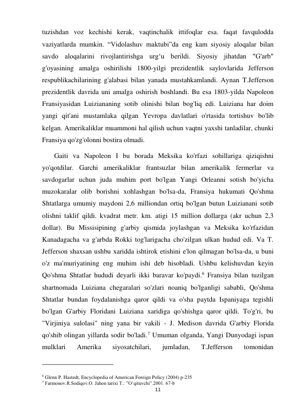 11 
 
tuzishdan voz kechishi kerak, vaqtinchalik ittifoqlar esa. faqat favqulodda 
vaziyatlarda mumkin. “Vidolashuv maktubi”da eng kam siyosiy aloqalar bilan 
savdo aloqalarini rivojlantirishga urg‘u berildi. Siyosiy jihatdan "G'arb" 
g'oyasining amalga oshirilishi 1800-yilgi prezidentlik saylovlarida Jefferson 
respublikachilarining g'alabasi bilan yanada mustahkamlandi. Aynan T.Jefferson 
prezidentlik davrida uni amalga oshirish boshlandi. Bu esa 1803-yilda Napoleon 
Fransiyasidan Luiziananing sotib olinishi bilan bog'liq edi. Luiziana har doim 
yangi qit'ani mustamlaka qilgan Yevropa davlatlari o'rtasida tortishuv bo'lib 
kelgan. Amerikaliklar muammoni hal qilish uchun vaqtni yaxshi tanladilar, chunki 
Fransiya qo'zg'olonni bostira olmadi.      
       Gaiti va Napoleon I bu borada Meksika ko'rfazi sohillariga qiziqishni 
yo'qotdilar. Garchi amerikaliklar frantsuzlar bilan amerikalik fermerlar va 
savdogarlar uchun juda muhim port bo'lgan Yangi Orleanni sotish bo'yicha 
muzokaralar olib borishni xohlashgan bo'lsa-da, Fransiya hukumati Qo'shma 
Shtatlarga umumiy maydoni 2,6 milliondan ortiq bo'lgan butun Luizianani sotib 
olishni taklif qildi. kvadrat metr. km. atigi 15 million dollarga (akr uchun 2,3 
dollar). Bu Missisipining g'arbiy qismida joylashgan va Meksika ko'rfazidan 
Kanadagacha va g'arbda Rokki tog'larigacha cho'zilgan ulkan hudud edi. Va T. 
Jefferson shaxsan ushbu xaridda ishtirok etishini e'lon qilmagan bo'lsa-da, u buni 
o'z ma'muriyatining eng muhim ishi deb hisobladi. Ushbu kelishuvdan keyin 
Qo'shma Shtatlar hududi deyarli ikki baravar ko'paydi.6 Fransiya bilan tuzilgan 
shartnomada Luiziana chegaralari so'zlari noaniq bo'lganligi sababli, Qo'shma 
Shtatlar bundan foydalanishga qaror qildi va o'sha paytda Ispaniyaga tegishli 
bo'lgan G'arbiy Floridani Luiziana xaridiga qo'shishga qaror qildi. To'g'ri, bu 
"Virjiniya sulolasi" ning yana bir vakili - J. Medison davrida G'arbiy Florida 
qo'shib olingan yillarda sodir bo'ladi.7 Umuman olganda, Yangi Dunyodagi ispan 
mulklari 
Amerika 
siyosatchilari, 
jumladan, 
T.Jefferson 
tomonidan 
                                                           
6 Glenn P. Hastedt, Encyclopedia of American Foreign Policy (2004) p-235 
7 Farmonov.R.Sodiqov.O. Jahon tarixi T.: ”O’qituvchi”.2001. 67-b 
