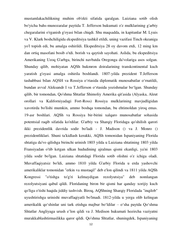 12 
 
mustamlakachilikning muhim ob'ekti sifatida qaralgan. Luiziana sotib olish 
bo'yicha bahs-munozaralar paytida T. Jefferson hukumati o'z mulklarining g'arbiy 
chegaralarini o'rganish g'oyasi bilan chiqdi. Shu maqsadda, in kapitanlar M. Lyuis 
va V. Klark boshchiligida ekspeditsiya tashkil etildi, uning vazifasi Tinch okeaniga 
yo'l topish edi, bu amalga oshirildi. Ekspeditsiya 28 oy davom etdi, 12 ming km 
dan ortiq masofani bosib o'tdi. borish va qaytish sayohati. Aslida, bu ekspeditsiya 
Amerikaning Uzoq G'arbga, birinchi navbatda Oregonga da'volariga asos solgan. 
Shunday qilib, mohiyatan AQSh hukmron doiralarining transkontinental kuch 
yaratish g'oyasi amalga oshirila boshlandi. 1807-yilda prezident T.Jefferson 
tashabbusi bilan AQSH va Rossiya oʻrtasida diplomatik munosabatlar oʻrnatildi, 
bundan avval Aleksandr I va T.Jefferson oʻrtasida yozishmalar boʻlgan. Shunday 
qilib, bir tomondan, Qo'shma Shtatlar Shimoliy Amerika qit'asida (Alyaska, Aleut 
orollari va Kaliforniyadagi Fort-Ross) Rossiya mulklarining mavjudligidan 
xavotirda bo'lishi mumkin, ammo boshqa tomondan, bu ehtimoldan yiroq emas. 
19-asr boshlari. AQSh va Rossiya bir-birini xalqaro munosabatlar sohasida 
potentsial raqib sifatida ko'rdilar. G'arbiy va Sharqiy Floridaga qo'shilish qarori 
ikki prezidentlik davrida sodir bo'ladi - J. Madison () va J. Monro () 
prezidentliklari. Shuni ta'kidlash kerakki, AQSh tomonidan Ispaniyaning Florida 
shtatiga da'vo qilishga birinchi urinish 1803 yilda u Luiziana shtatining 1803 yilda 
Fransiyadan o'tib ketgan ulkan hududining ajralmas qismi ekanligi, ya'ni 1803 
yilda sodir bo'lgan. Luiziana shtatidagi Florida sotib olishni o'z ichiga oladi. 
Muvaffaqiyatsiz bo'ldi, ammo 1810 yilda G'arbiy Florida u erda yashovchi 
amerikaliklar tomonidan "erkin va mustaqil" deb e'lon qilindi va 1811 yilda AQSh 
Kongressi 
"o'tishga 
to'g'ri 
kelmaydigan 
rezolyutsiya" 
deb 
nomlangan 
rezolyutsiyani qabul qildi. Floridaning biron bir qismi har qanday xorijiy kuch 
qo'liga o'tishi haqida jiddiy tashvish. Biroq, AQShning Sharqiy Floridada "inqilob" 
uyushtirishga urinishi muvaffaqiyatli bo'lmadi. 1812-yilda u yerga olib kelingan 
amerikalik qoʻshinlar uni tark etishga majbur boʻldilar – oʻsha paytda Qoʻshma 
Shtatlar Angliyaga urush eʼlon qildi va J. Medison hukumati hozircha vaziyatni 
murakkablashtirmaslikka qaror qildi. Qo'shma Shtatlar, shuningdek, Ispaniyaning 
