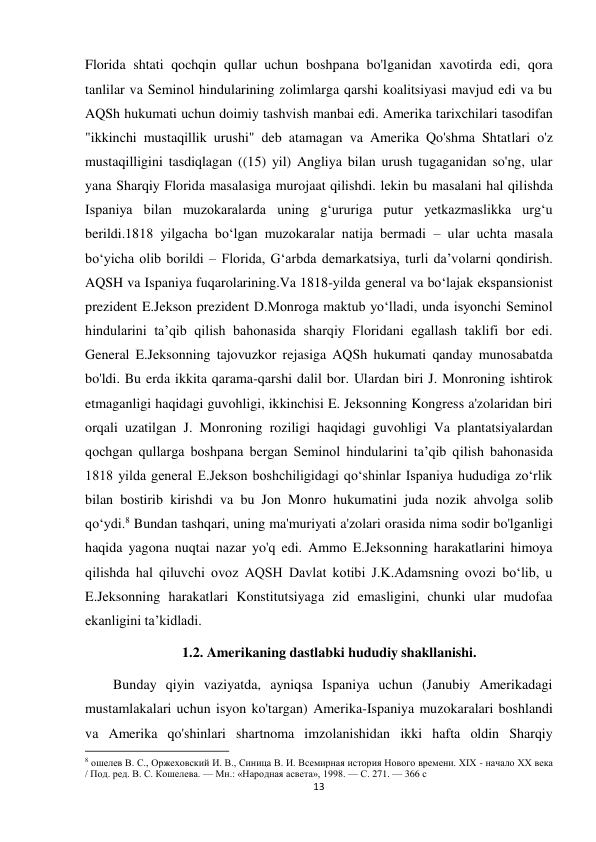 13 
 
Florida shtati qochqin qullar uchun boshpana bo'lganidan xavotirda edi, qora 
tanlilar va Seminol hindularining zolimlarga qarshi koalitsiyasi mavjud edi va bu 
AQSh hukumati uchun doimiy tashvish manbai edi. Amerika tarixchilari tasodifan 
"ikkinchi mustaqillik urushi" deb atamagan va Amerika Qo'shma Shtatlari o'z 
mustaqilligini tasdiqlagan ((15) yil) Angliya bilan urush tugaganidan so'ng, ular 
yana Sharqiy Florida masalasiga murojaat qilishdi. lekin bu masalani hal qilishda 
Ispaniya bilan muzokaralarda uning g‘ururiga putur yetkazmaslikka urg‘u 
berildi.1818 yilgacha bo‘lgan muzokaralar natija bermadi – ular uchta masala 
bo‘yicha olib borildi – Florida, G‘arbda demarkatsiya, turli da’volarni qondirish. 
AQSH va Ispaniya fuqarolarining.Va 1818-yilda general va boʻlajak ekspansionist 
prezident E.Jekson prezident D.Monroga maktub yoʻlladi, unda isyonchi Seminol 
hindularini taʼqib qilish bahonasida sharqiy Floridani egallash taklifi bor edi. 
General E.Jeksonning tajovuzkor rejasiga AQSh hukumati qanday munosabatda 
bo'ldi. Bu erda ikkita qarama-qarshi dalil bor. Ulardan biri J. Monroning ishtirok 
etmaganligi haqidagi guvohligi, ikkinchisi E. Jeksonning Kongress a'zolaridan biri 
orqali uzatilgan J. Monroning roziligi haqidagi guvohligi Va plantatsiyalardan 
qochgan qullarga boshpana bergan Seminol hindularini ta’qib qilish bahonasida 
1818 yilda general E.Jekson boshchiligidagi qo‘shinlar Ispaniya hududiga zo‘rlik 
bilan bostirib kirishdi va bu Jon Monro hukumatini juda nozik ahvolga solib 
qo‘ydi.8 Bundan tashqari, uning ma'muriyati a'zolari orasida nima sodir bo'lganligi 
haqida yagona nuqtai nazar yo'q edi. Ammo E.Jeksonning harakatlarini himoya 
qilishda hal qiluvchi ovoz AQSH Davlat kotibi J.K.Adamsning ovozi boʻlib, u 
E.Jeksonning harakatlari Konstitutsiyaga zid emasligini, chunki ular mudofaa 
ekanligini taʼkidladi.  
      1.2. Amerikaning dastlabki hududiy shakllanishi. 
        Bunday qiyin vaziyatda, ayniqsa Ispaniya uchun (Janubiy Amerikadagi 
mustamlakalari uchun isyon ko'targan) Amerika-Ispaniya muzokaralari boshlandi 
va Amerika qo'shinlari shartnoma imzolanishidan ikki hafta oldin Sharqiy 
                                                           
8 ошелев В. С., Оржеховский И. В., Синица В. И. Всемирная история Нового времени. XIX - начало XX века 
/ Под. ред. В. С. Кошелева. — Мн.: «Народная асвета», 1998. — С. 271. — 366 с 
