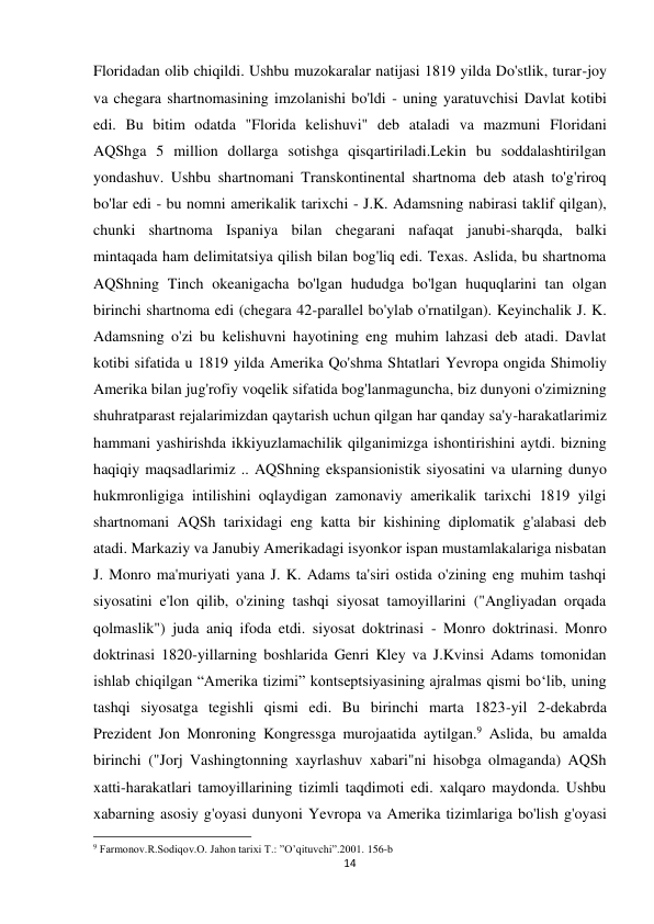 14 
 
Floridadan olib chiqildi. Ushbu muzokaralar natijasi 1819 yilda Do'stlik, turar-joy 
va chegara shartnomasining imzolanishi bo'ldi - uning yaratuvchisi Davlat kotibi 
edi. Bu bitim odatda "Florida kelishuvi" deb ataladi va mazmuni Floridani 
AQShga 5 million dollarga sotishga qisqartiriladi.Lekin bu soddalashtirilgan 
yondashuv. Ushbu shartnomani Transkontinental shartnoma deb atash to'g'riroq 
bo'lar edi - bu nomni amerikalik tarixchi - J.K. Adamsning nabirasi taklif qilgan), 
chunki shartnoma Ispaniya bilan chegarani nafaqat janubi-sharqda, balki 
mintaqada ham delimitatsiya qilish bilan bog'liq edi. Texas. Aslida, bu shartnoma 
AQShning Tinch okeanigacha bo'lgan hududga bo'lgan huquqlarini tan olgan 
birinchi shartnoma edi (chegara 42-parallel bo'ylab o'rnatilgan). Keyinchalik J. K. 
Adamsning o'zi bu kelishuvni hayotining eng muhim lahzasi deb atadi. Davlat 
kotibi sifatida u 1819 yilda Amerika Qo'shma Shtatlari Yevropa ongida Shimoliy 
Amerika bilan jug'rofiy voqelik sifatida bog'lanmaguncha, biz dunyoni o'zimizning 
shuhratparast rejalarimizdan qaytarish uchun qilgan har qanday sa'y-harakatlarimiz 
hammani yashirishda ikkiyuzlamachilik qilganimizga ishontirishini aytdi. bizning 
haqiqiy maqsadlarimiz .. AQShning ekspansionistik siyosatini va ularning dunyo 
hukmronligiga intilishini oqlaydigan zamonaviy amerikalik tarixchi 1819 yilgi 
shartnomani AQSh tarixidagi eng katta bir kishining diplomatik g'alabasi deb 
atadi. Markaziy va Janubiy Amerikadagi isyonkor ispan mustamlakalariga nisbatan 
J. Monro ma'muriyati yana J. K. Adams ta'siri ostida o'zining eng muhim tashqi 
siyosatini e'lon qilib, o'zining tashqi siyosat tamoyillarini ("Angliyadan orqada 
qolmaslik") juda aniq ifoda etdi. siyosat doktrinasi - Monro doktrinasi. Monro 
doktrinasi 1820-yillarning boshlarida Genri Kley va J.Kvinsi Adams tomonidan 
ishlab chiqilgan “Amerika tizimi” kontseptsiyasining ajralmas qismi boʻlib, uning 
tashqi siyosatga tegishli qismi edi. Bu birinchi marta 1823-yil 2-dekabrda 
Prezident Jon Monroning Kongressga murojaatida aytilgan.9 Aslida, bu amalda 
birinchi ("Jorj Vashingtonning xayrlashuv xabari"ni hisobga olmaganda) AQSh 
xatti-harakatlari tamoyillarining tizimli taqdimoti edi. xalqaro maydonda. Ushbu 
xabarning asosiy g'oyasi dunyoni Yevropa va Amerika tizimlariga bo'lish g'oyasi 
                                                           
9 Farmonov.R.Sodiqov.O. Jahon tarixi T.: ”O’qituvchi”.2001. 156-b 
