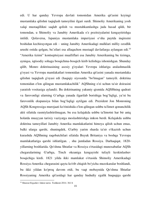 15 
 
edi. U har qanday Yevropa davlati tomonidan Amerika qit'asini keyingi 
mustamlaka qilishni taqiqlash tamoyilini ilgari surdi. Shimoliy Amerikaning yosh 
xalqi mustaqillikni saqlab qolish va mustahkamlashga juda hasad qildi, bir 
tomondan, u Shimoliy va Janubiy Amerikada o'z pozitsiyalarini kengaytirishga 
intildi. Qolaversa, Ispaniya mustamlaka imperiyasi o‘sha paytda inqirozni 
boshidan kechirayotgan edi – uning Janubiy Amerikadagi mulklari milliy ozodlik 
urushi ostida qolgan, ba’zilari esa allaqachon mustaqil davlatlarga aylangan edi.10 
“Amerika tizimi” kontseptsiyasi mualliflari esa Janubiy Amerikaning bu tizimga, 
ayniqsa, iqtisodiy sohaga bosqichma-bosqich kirib kelishiga ishonishgan. Shunday 
qilib, Monro doktrinasining asosiy g'oyalari Yevropa ishlariga aralashmaslik 
g'oyasi va Yevropa mamlakatlari tomonidan Amerika qit'asini yanada mustamlaka 
qilishni taqiqlash g'oyasi edi (haqiqiy siyosatda "bo'lmagan" tamoyili. doktrina 
tomonidan e'lon qilingan mustamlakachilik" AQShning o'zi uchun ta'sir doirasini 
yaratish vositasiga aylandi). Bu doktrinaning yakuniy qismida AQSHning qudrati 
va farovonligi ularning Gʻarbga yanada ilgarilab borishiga bogʻliqligi, yaʼni bu 
farovonlik ekspansiya bilan bogʻliqligi aytilgan edi. Prezident Jon Monroning 
AQSh Kongressiga murojaati ko'rinishida e'lon qilingan ushbu ta'limot qonunchilik 
akti sifatida rasmiylashtirilmagan, bu esa kelajakda ushbu ta'limotni har bir aniq 
holatda muayyan tarixiy vaziyatga moslashtirishga imkon berdi. Kelajakda ushbu 
doktrina tamoyillari Janubiy Amerika mamlakatlarini himoya qilish uchun emas, 
balki ularga qarshi, shuningdek, G'arbiy yarim sharda ta'sir o'tkazish uchun 
kurashda AQShning raqobatchilari sifatida Buyuk Britaniya va boshqa Yevropa 
mamlakatlariga qarshi ishlatilgan. , shu jumladan Rossiya. Darhaqiqat, 1820-
yillarning boshlarida. Qo'shma Shtatlar va Rossiya o'rtasidagi munosabatlar AQSh 
chegaralarining G'arbga, Tinch okeaniga kengayishi tufayli keskinlashuv 
bosqichiga kirdi. 1821 yilda ikki mamlakat o'rtasida Shimoliy Amerikadagi 
Rossiya-Amerika chegarasini qayta ko'rib chiqish bo'yicha muzokaralar boshlandi, 
bu ikki yildan ko'proq davom etdi, bu vaqt mobaynida Qo'shma Shtatlar 
Rossiyaning Amerika qit'asidagi har qanday hududiy egalik huquqiga qarshi 
                                                           
10 Shuxrat Ergashev Jahon tarixi. Toshkent-2014. 361-b 
