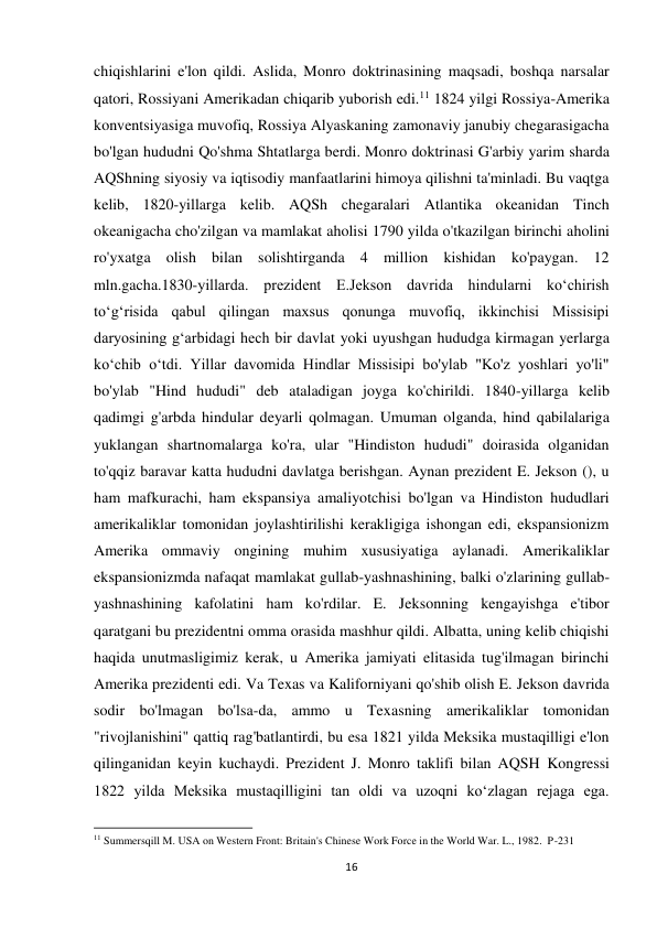 16 
 
chiqishlarini e'lon qildi. Aslida, Monro doktrinasining maqsadi, boshqa narsalar 
qatori, Rossiyani Amerikadan chiqarib yuborish edi.11 1824 yilgi Rossiya-Amerika 
konventsiyasiga muvofiq, Rossiya Alyaskaning zamonaviy janubiy chegarasigacha 
bo'lgan hududni Qo'shma Shtatlarga berdi. Monro doktrinasi G'arbiy yarim sharda 
AQShning siyosiy va iqtisodiy manfaatlarini himoya qilishni ta'minladi. Bu vaqtga 
kelib, 1820-yillarga kelib. AQSh chegaralari Atlantika okeanidan Tinch 
okeanigacha cho'zilgan va mamlakat aholisi 1790 yilda o'tkazilgan birinchi aholini 
ro'yxatga olish bilan solishtirganda 4 million kishidan ko'paygan. 12 
mln.gacha.1830-yillarda. prezident E.Jekson davrida hindularni koʻchirish 
toʻgʻrisida qabul qilingan maxsus qonunga muvofiq, ikkinchisi Missisipi 
daryosining gʻarbidagi hech bir davlat yoki uyushgan hududga kirmagan yerlarga 
koʻchib oʻtdi. Yillar davomida Hindlar Missisipi bo'ylab "Ko'z yoshlari yo'li" 
bo'ylab "Hind hududi" deb ataladigan joyga ko'chirildi. 1840-yillarga kelib 
qadimgi g'arbda hindular deyarli qolmagan. Umuman olganda, hind qabilalariga 
yuklangan shartnomalarga ko'ra, ular "Hindiston hududi" doirasida olganidan 
to'qqiz baravar katta hududni davlatga berishgan. Aynan prezident E. Jekson (), u 
ham mafkurachi, ham ekspansiya amaliyotchisi bo'lgan va Hindiston hududlari 
amerikaliklar tomonidan joylashtirilishi kerakligiga ishongan edi, ekspansionizm 
Amerika ommaviy ongining muhim xususiyatiga aylanadi. Amerikaliklar 
ekspansionizmda nafaqat mamlakat gullab-yashnashining, balki o'zlarining gullab-
yashnashining kafolatini ham ko'rdilar. E. Jeksonning kengayishga e'tibor 
qaratgani bu prezidentni omma orasida mashhur qildi. Albatta, uning kelib chiqishi 
haqida unutmasligimiz kerak, u Amerika jamiyati elitasida tug'ilmagan birinchi 
Amerika prezidenti edi. Va Texas va Kaliforniyani qo'shib olish E. Jekson davrida 
sodir bo'lmagan bo'lsa-da, ammo u Texasning amerikaliklar tomonidan 
"rivojlanishini" qattiq rag'batlantirdi, bu esa 1821 yilda Meksika mustaqilligi e'lon 
qilinganidan keyin kuchaydi. Prezident J. Monro taklifi bilan AQSH Kongressi 
1822 yilda Meksika mustaqilligini tan oldi va uzoqni koʻzlagan rejaga ega. 
                                                           
11 Summersqill M. USA on Western Front: Britain's Chinese Work Force in the World War. L., 1982.  P-231 
 
