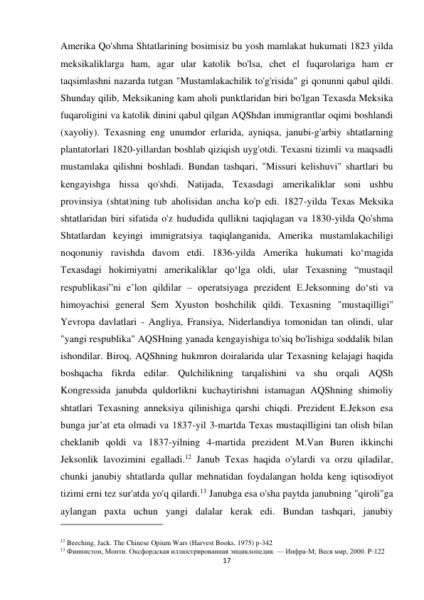 17 
 
Amerika Qo'shma Shtatlarining bosimisiz bu yosh mamlakat hukumati 1823 yilda 
meksikaliklarga ham, agar ular katolik bo'lsa, chet el fuqarolariga ham er 
taqsimlashni nazarda tutgan "Mustamlakachilik to'g'risida" gi qonunni qabul qildi. 
Shunday qilib, Meksikaning kam aholi punktlaridan biri bo'lgan Texasda Meksika 
fuqaroligini va katolik dinini qabul qilgan AQShdan immigrantlar oqimi boshlandi 
(xayoliy). Texasning eng unumdor erlarida, ayniqsa, janubi-g'arbiy shtatlarning 
plantatorlari 1820-yillardan boshlab qiziqish uyg'otdi. Texasni tizimli va maqsadli 
mustamlaka qilishni boshladi. Bundan tashqari, "Missuri kelishuvi" shartlari bu 
kengayishga hissa qo'shdi. Natijada, Texasdagi amerikaliklar soni ushbu 
provinsiya (shtat)ning tub aholisidan ancha ko'p edi. 1827-yilda Texas Meksika 
shtatlaridan biri sifatida o'z hududida qullikni taqiqlagan va 1830-yilda Qo'shma 
Shtatlardan keyingi immigratsiya taqiqlanganida, Amerika mustamlakachiligi 
noqonuniy ravishda davom etdi. 1836-yilda Amerika hukumati koʻmagida 
Texasdagi hokimiyatni amerikaliklar qoʻlga oldi, ular Texasning “mustaqil 
respublikasi”ni eʼlon qildilar – operatsiyaga prezident E.Jeksonning doʻsti va 
himoyachisi general Sem Xyuston boshchilik qildi. Texasning "mustaqilligi" 
Yevropa davlatlari - Angliya, Fransiya, Niderlandiya tomonidan tan olindi, ular 
"yangi respublika" AQSHning yanada kengayishiga to'siq bo'lishiga soddalik bilan 
ishondilar. Biroq, AQShning hukmron doiralarida ular Texasning kelajagi haqida 
boshqacha fikrda edilar. Qulchilikning tarqalishini va shu orqali AQSh 
Kongressida janubda quldorlikni kuchaytirishni istamagan AQShning shimoliy 
shtatlari Texasning anneksiya qilinishiga qarshi chiqdi. Prezident E.Jekson esa 
bunga jur’at eta olmadi va 1837-yil 3-martda Texas mustaqilligini tan olish bilan 
cheklanib qoldi va 1837-yilning 4-martida prezident M.Van Buren ikkinchi 
Jeksonlik lavozimini egalladi.12 Janub Texas haqida o'ylardi va orzu qiladilar, 
chunki janubiy shtatlarda qullar mehnatidan foydalangan holda keng iqtisodiyot 
tizimi erni tez sur'atda yo'q qilardi.13 Janubga esa o'sha paytda janubning "qiroli"ga 
aylangan paxta uchun yangi dalalar kerak edi. Bundan tashqari, janubiy 
                                                           
12 Beeching, Jack. The Chinese Opium Wars (Harvest Books, 1975) p-342 
13 Финнистон, Монти. Оксфордская иллюстрированная энциклопедия. — Инфра-М; Веся мир, 2000. P-122 
