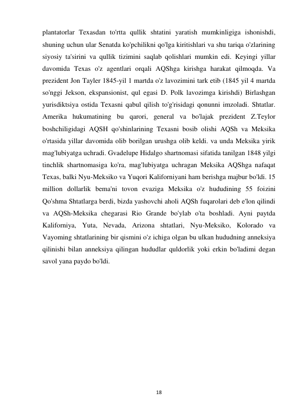 18 
 
plantatorlar Texasdan to'rtta qullik shtatini yaratish mumkinligiga ishonishdi, 
shuning uchun ular Senatda ko'pchilikni qo'lga kiritishlari va shu tariqa o'zlarining 
siyosiy ta'sirini va qullik tizimini saqlab qolishlari mumkin edi. Keyingi yillar 
davomida Texas o'z agentlari orqali AQShga kirishga harakat qilmoqda. Va 
prezident Jon Tayler 1845-yil 1 martda o'z lavozimini tark etib (1845 yil 4 martda 
so'nggi Jekson, ekspansionist, qul egasi D. Polk lavozimga kirishdi) Birlashgan 
yurisdiktsiya ostida Texasni qabul qilish to'g'risidagi qonunni imzoladi. Shtatlar. 
Amerika hukumatining bu qarori, general va bo'lajak prezident Z.Teylor 
boshchiligidagi AQSH qo'shinlarining Texasni bosib olishi AQSh va Meksika 
o'rtasida yillar davomida olib borilgan urushga olib keldi. va unda Meksika yirik 
mag'lubiyatga uchradi. Gvadelupe Hidalgo shartnomasi sifatida tanilgan 1848 yilgi 
tinchlik shartnomasiga ko'ra, mag'lubiyatga uchragan Meksika AQShga nafaqat 
Texas, balki Nyu-Meksiko va Yuqori Kaliforniyani ham berishga majbur bo'ldi. 15 
million dollarlik bema'ni tovon evaziga Meksika o'z hududining 55 foizini 
Qo'shma Shtatlarga berdi, bizda yashovchi aholi AQSh fuqarolari deb e'lon qilindi 
va AQSh-Meksika chegarasi Rio Grande bo'ylab o'ta boshladi. Ayni paytda 
Kaliforniya, Yuta, Nevada, Arizona shtatlari, Nyu-Meksiko, Kolorado va 
Vayoming shtatlarining bir qismini o'z ichiga olgan bu ulkan hududning anneksiya 
qilinishi bilan anneksiya qilingan hududlar quldorlik yoki erkin bo'ladimi degan 
savol yana paydo bo'ldi.  
 
 
 
 
 
 
 
