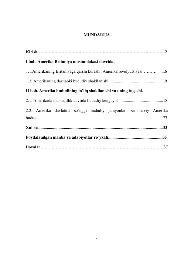 1 
 
 
 
MUNDARIJA 
 
Kirish…………………………………………………………………...……….…2 
I bob. Amerika Britaniya mustamlakasi davrida. 
1.1.Amerikaning Britaniyaga qarshi kurashi. Amerika revolyutsiyasi……….........6 
1.2. Amerikaning dastlabki hududiy shakllanishi.....................................................9 
II bob. Amerika hududining to`liq shakllanishi va uning tugashi. 
2.1. Amerikada mustaqillik davrida hududiy kengayish.........................................18 
2.2. Amerika davlatida so`nggi hududiy jarayonlar, zamonaviy Amerika 
hududi……………………………………………………………………………..27 
Xulosa.....................................................................................................................33 
Foydalanilgan manba va adabiyotlar ro`yxati...................................................35 
Ilovalar………………………………………....…………………………………37 
 
 
 
 
 
 
 
 
