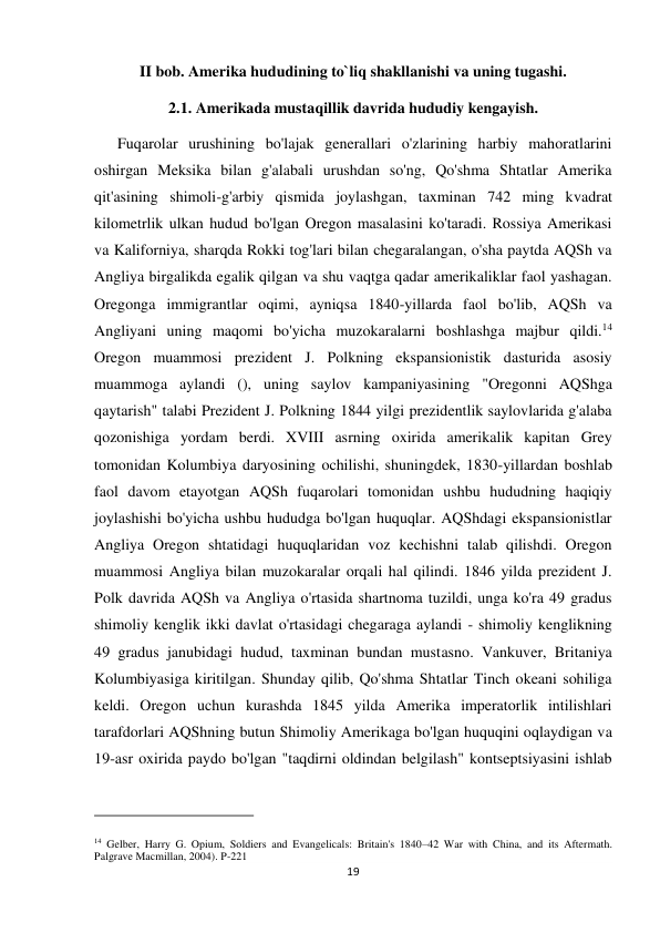 19 
 
II bob. Amerika hududining to`liq shakllanishi va uning tugashi. 
2.1. Amerikada mustaqillik davrida hududiy kengayish. 
      Fuqarolar urushining bo'lajak generallari o'zlarining harbiy mahoratlarini 
oshirgan Meksika bilan g'alabali urushdan so'ng, Qo'shma Shtatlar Amerika 
qit'asining shimoli-g'arbiy qismida joylashgan, taxminan 742 ming kvadrat 
kilometrlik ulkan hudud bo'lgan Oregon masalasini ko'taradi. Rossiya Amerikasi 
va Kaliforniya, sharqda Rokki tog'lari bilan chegaralangan, o'sha paytda AQSh va 
Angliya birgalikda egalik qilgan va shu vaqtga qadar amerikaliklar faol yashagan. 
Oregonga immigrantlar oqimi, ayniqsa 1840-yillarda faol bo'lib, AQSh va 
Angliyani uning maqomi bo'yicha muzokaralarni boshlashga majbur qildi.14 
Oregon muammosi prezident J. Polkning ekspansionistik dasturida asosiy 
muammoga aylandi (), uning saylov kampaniyasining "Oregonni AQShga 
qaytarish" talabi Prezident J. Polkning 1844 yilgi prezidentlik saylovlarida g'alaba 
qozonishiga yordam berdi. XVIII asrning oxirida amerikalik kapitan Grey 
tomonidan Kolumbiya daryosining ochilishi, shuningdek, 1830-yillardan boshlab 
faol davom etayotgan AQSh fuqarolari tomonidan ushbu hududning haqiqiy 
joylashishi bo'yicha ushbu hududga bo'lgan huquqlar. AQShdagi ekspansionistlar 
Angliya Oregon shtatidagi huquqlaridan voz kechishni talab qilishdi. Oregon 
muammosi Angliya bilan muzokaralar orqali hal qilindi. 1846 yilda prezident J. 
Polk davrida AQSh va Angliya o'rtasida shartnoma tuzildi, unga ko'ra 49 gradus 
shimoliy kenglik ikki davlat o'rtasidagi chegaraga aylandi - shimoliy kenglikning 
49 gradus janubidagi hudud, taxminan bundan mustasno. Vankuver, Britaniya 
Kolumbiyasiga kiritilgan. Shunday qilib, Qo'shma Shtatlar Tinch okeani sohiliga 
keldi. Oregon uchun kurashda 1845 yilda Amerika imperatorlik intilishlari 
tarafdorlari AQShning butun Shimoliy Amerikaga bo'lgan huquqini oqlaydigan va 
19-asr oxirida paydo bo'lgan "taqdirni oldindan belgilash" kontseptsiyasini ishlab 
                                                           
14 Gelber, Harry G. Opium, Soldiers and Evangelicals: Britain's 1840–42 War with China, and its Aftermath. 
Palgrave Macmillan, 2004). P-221 
