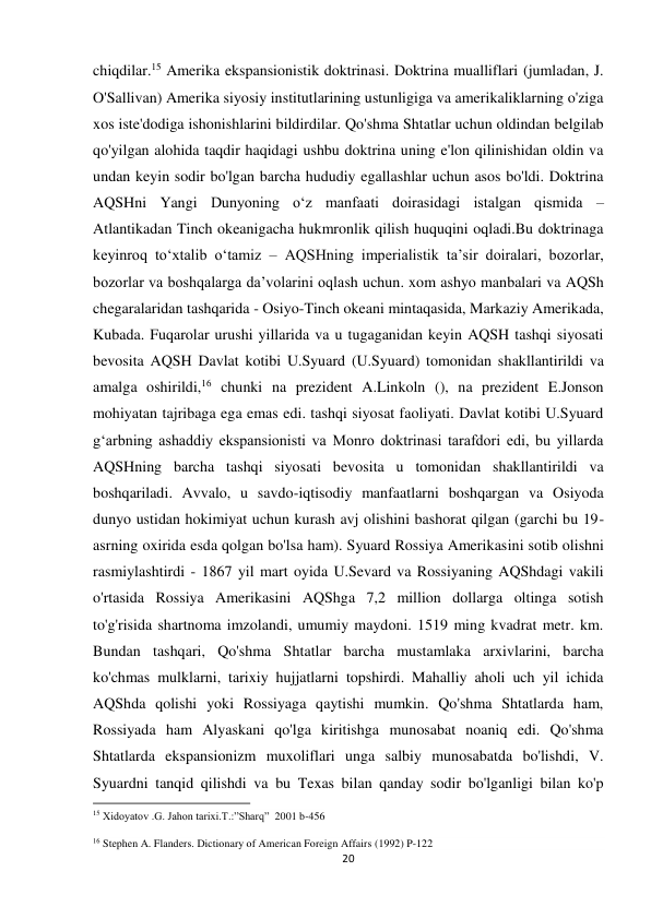 20 
 
chiqdilar.15 Amerika ekspansionistik doktrinasi. Doktrina mualliflari (jumladan, J. 
O'Sallivan) Amerika siyosiy institutlarining ustunligiga va amerikaliklarning o'ziga 
xos iste'dodiga ishonishlarini bildirdilar. Qo'shma Shtatlar uchun oldindan belgilab 
qo'yilgan alohida taqdir haqidagi ushbu doktrina uning e'lon qilinishidan oldin va 
undan keyin sodir bo'lgan barcha hududiy egallashlar uchun asos bo'ldi. Doktrina 
AQSHni Yangi Dunyoning oʻz manfaati doirasidagi istalgan qismida – 
Atlantikadan Tinch okeanigacha hukmronlik qilish huquqini oqladi.Bu doktrinaga 
keyinroq toʻxtalib oʻtamiz – AQSHning imperialistik taʼsir doiralari, bozorlar, 
bozorlar va boshqalarga daʼvolarini oqlash uchun. xom ashyo manbalari va AQSh 
chegaralaridan tashqarida - Osiyo-Tinch okeani mintaqasida, Markaziy Amerikada, 
Kubada. Fuqarolar urushi yillarida va u tugaganidan keyin AQSH tashqi siyosati 
bevosita AQSH Davlat kotibi U.Syuard (U.Syuard) tomonidan shakllantirildi va 
amalga oshirildi,16 chunki na prezident A.Linkoln (), na prezident E.Jonson 
mohiyatan tajribaga ega emas edi. tashqi siyosat faoliyati. Davlat kotibi U.Syuard 
gʻarbning ashaddiy ekspansionisti va Monro doktrinasi tarafdori edi, bu yillarda 
AQSHning barcha tashqi siyosati bevosita u tomonidan shakllantirildi va 
boshqariladi. Avvalo, u savdo-iqtisodiy manfaatlarni boshqargan va Osiyoda 
dunyo ustidan hokimiyat uchun kurash avj olishini bashorat qilgan (garchi bu 19-
asrning oxirida esda qolgan bo'lsa ham). Syuard Rossiya Amerikasini sotib olishni 
rasmiylashtirdi - 1867 yil mart oyida U.Sevard va Rossiyaning AQShdagi vakili 
o'rtasida Rossiya Amerikasini AQShga 7,2 million dollarga oltinga sotish 
to'g'risida shartnoma imzolandi, umumiy maydoni. 1519 ming kvadrat metr. km. 
Bundan tashqari, Qo'shma Shtatlar barcha mustamlaka arxivlarini, barcha 
ko'chmas mulklarni, tarixiy hujjatlarni topshirdi. Mahalliy aholi uch yil ichida 
AQShda qolishi yoki Rossiyaga qaytishi mumkin. Qo'shma Shtatlarda ham, 
Rossiyada ham Alyaskani qo'lga kiritishga munosabat noaniq edi. Qo'shma 
Shtatlarda ekspansionizm muxoliflari unga salbiy munosabatda bo'lishdi, V. 
Syuardni tanqid qilishdi va bu Texas bilan qanday sodir bo'lganligi bilan ko'p 
                                                           
15 Xidoyatov .G. Jahon tarixi.T.:”Sharq”  2001 b-456 
16 Stephen A. Flanders. Dictionary of American Foreign Affairs (1992) P-122 
