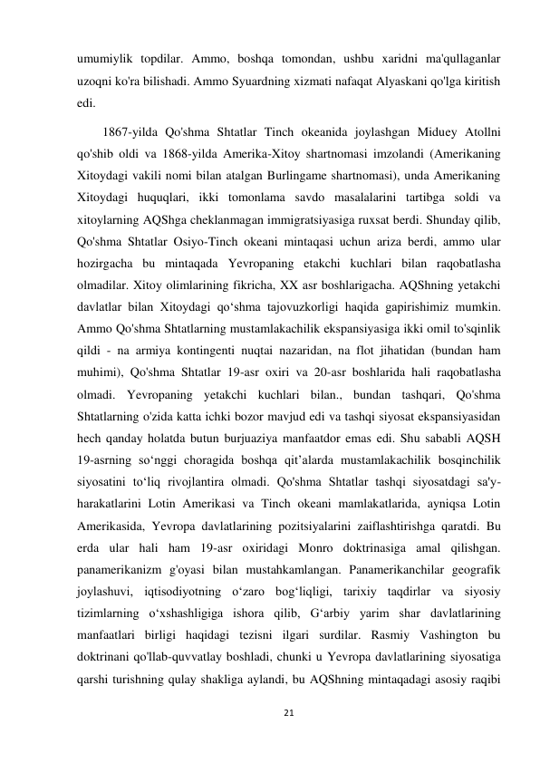 21 
 
umumiylik topdilar. Ammo, boshqa tomondan, ushbu xaridni ma'qullaganlar 
uzoqni ko'ra bilishadi. Ammo Syuardning xizmati nafaqat Alyaskani qo'lga kiritish 
edi.  
        1867-yilda Qo'shma Shtatlar Tinch okeanida joylashgan Miduey Atollni 
qo'shib oldi va 1868-yilda Amerika-Xitoy shartnomasi imzolandi (Amerikaning 
Xitoydagi vakili nomi bilan atalgan Burlingame shartnomasi), unda Amerikaning 
Xitoydagi huquqlari, ikki tomonlama savdo masalalarini tartibga soldi va 
xitoylarning AQShga cheklanmagan immigratsiyasiga ruxsat berdi. Shunday qilib, 
Qo'shma Shtatlar Osiyo-Tinch okeani mintaqasi uchun ariza berdi, ammo ular 
hozirgacha bu mintaqada Yevropaning etakchi kuchlari bilan raqobatlasha 
olmadilar. Xitoy olimlarining fikricha, XX asr boshlarigacha. AQShning yetakchi 
davlatlar bilan Xitoydagi qo‘shma tajovuzkorligi haqida gapirishimiz mumkin. 
Ammo Qo'shma Shtatlarning mustamlakachilik ekspansiyasiga ikki omil to'sqinlik 
qildi - na armiya kontingenti nuqtai nazaridan, na flot jihatidan (bundan ham 
muhimi), Qo'shma Shtatlar 19-asr oxiri va 20-asr boshlarida hali raqobatlasha 
olmadi. Yevropaning yetakchi kuchlari bilan., bundan tashqari, Qo'shma 
Shtatlarning o'zida katta ichki bozor mavjud edi va tashqi siyosat ekspansiyasidan 
hech qanday holatda butun burjuaziya manfaatdor emas edi. Shu sababli AQSH 
19-asrning soʻnggi choragida boshqa qitʼalarda mustamlakachilik bosqinchilik 
siyosatini toʻliq rivojlantira olmadi. Qo'shma Shtatlar tashqi siyosatdagi sa'y-
harakatlarini Lotin Amerikasi va Tinch okeani mamlakatlarida, ayniqsa Lotin 
Amerikasida, Yevropa davlatlarining pozitsiyalarini zaiflashtirishga qaratdi. Bu 
erda ular hali ham 19-asr oxiridagi Monro doktrinasiga amal qilishgan. 
panamerikanizm g'oyasi bilan mustahkamlangan. Panamerikanchilar geografik 
joylashuvi, iqtisodiyotning oʻzaro bogʻliqligi, tarixiy taqdirlar va siyosiy 
tizimlarning oʻxshashligiga ishora qilib, Gʻarbiy yarim shar davlatlarining 
manfaatlari birligi haqidagi tezisni ilgari surdilar. Rasmiy Vashington bu 
doktrinani qo'llab-quvvatlay boshladi, chunki u Yevropa davlatlarining siyosatiga 
qarshi turishning qulay shakliga aylandi, bu AQShning mintaqadagi asosiy raqibi 
