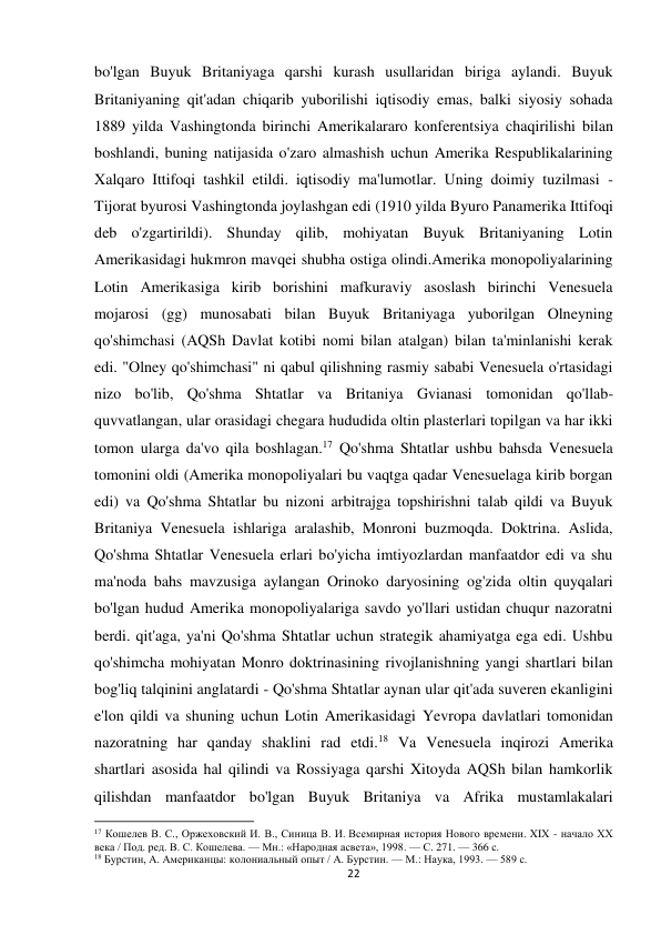 22 
 
bo'lgan Buyuk Britaniyaga qarshi kurash usullaridan biriga aylandi. Buyuk 
Britaniyaning qit'adan chiqarib yuborilishi iqtisodiy emas, balki siyosiy sohada 
1889 yilda Vashingtonda birinchi Amerikalararo konferentsiya chaqirilishi bilan 
boshlandi, buning natijasida o'zaro almashish uchun Amerika Respublikalarining 
Xalqaro Ittifoqi tashkil etildi. iqtisodiy ma'lumotlar. Uning doimiy tuzilmasi - 
Tijorat byurosi Vashingtonda joylashgan edi (1910 yilda Byuro Panamerika Ittifoqi 
deb o'zgartirildi). Shunday qilib, mohiyatan Buyuk Britaniyaning Lotin 
Amerikasidagi hukmron mavqei shubha ostiga olindi.Amerika monopoliyalarining 
Lotin Amerikasiga kirib borishini mafkuraviy asoslash birinchi Venesuela 
mojarosi (gg) munosabati bilan Buyuk Britaniyaga yuborilgan Olneyning 
qo'shimchasi (AQSh Davlat kotibi nomi bilan atalgan) bilan ta'minlanishi kerak 
edi. "Olney qo'shimchasi" ni qabul qilishning rasmiy sababi Venesuela o'rtasidagi 
nizo bo'lib, Qo'shma Shtatlar va Britaniya Gvianasi tomonidan qo'llab-
quvvatlangan, ular orasidagi chegara hududida oltin plasterlari topilgan va har ikki 
tomon ularga da'vo qila boshlagan.17 Qo'shma Shtatlar ushbu bahsda Venesuela 
tomonini oldi (Amerika monopoliyalari bu vaqtga qadar Venesuelaga kirib borgan 
edi) va Qo'shma Shtatlar bu nizoni arbitrajga topshirishni talab qildi va Buyuk 
Britaniya Venesuela ishlariga aralashib, Monroni buzmoqda. Doktrina. Aslida, 
Qo'shma Shtatlar Venesuela erlari bo'yicha imtiyozlardan manfaatdor edi va shu 
ma'noda bahs mavzusiga aylangan Orinoko daryosining og'zida oltin quyqalari 
bo'lgan hudud Amerika monopoliyalariga savdo yo'llari ustidan chuqur nazoratni 
berdi. qit'aga, ya'ni Qo'shma Shtatlar uchun strategik ahamiyatga ega edi. Ushbu 
qo'shimcha mohiyatan Monro doktrinasining rivojlanishning yangi shartlari bilan 
bog'liq talqinini anglatardi - Qo'shma Shtatlar aynan ular qit'ada suveren ekanligini 
e'lon qildi va shuning uchun Lotin Amerikasidagi Yevropa davlatlari tomonidan 
nazoratning har qanday shaklini rad etdi.18 Va Venesuela inqirozi Amerika 
shartlari asosida hal qilindi va Rossiyaga qarshi Xitoyda AQSh bilan hamkorlik 
qilishdan manfaatdor bo'lgan Buyuk Britaniya va Afrika mustamlakalari 
                                                           
17 Кошелев В. С., Оржеховский И. В., Синица В. И. Всемирная история Нового времени. XIX - начало XX 
века / Под. ред. В. С. Кошелева. — Мн.: «Народная асвета», 1998. — С. 271. — 366 с. 
18 Бурстин, А. Американцы: колониальный опыт / А. Бурстин. — М.: Наука, 1993. — 589 с. 
