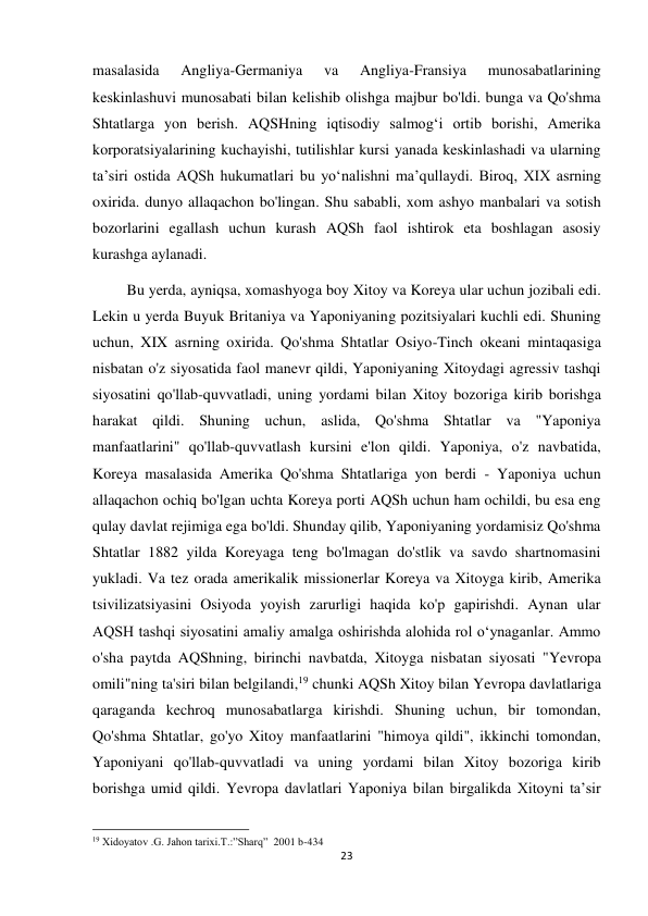 23 
 
masalasida 
Angliya-Germaniya 
va 
Angliya-Fransiya 
munosabatlarining 
keskinlashuvi munosabati bilan kelishib olishga majbur bo'ldi. bunga va Qo'shma 
Shtatlarga yon berish. AQSHning iqtisodiy salmogʻi ortib borishi, Amerika 
korporatsiyalarining kuchayishi, tutilishlar kursi yanada keskinlashadi va ularning 
taʼsiri ostida AQSh hukumatlari bu yoʻnalishni maʼqullaydi. Biroq, XIX asrning 
oxirida. dunyo allaqachon bo'lingan. Shu sababli, xom ashyo manbalari va sotish 
bozorlarini egallash uchun kurash AQSh faol ishtirok eta boshlagan asosiy 
kurashga aylanadi.  
         Bu yerda, ayniqsa, xomashyoga boy Xitoy va Koreya ular uchun jozibali edi. 
Lekin u yerda Buyuk Britaniya va Yaponiyaning pozitsiyalari kuchli edi. Shuning 
uchun, XIX asrning oxirida. Qo'shma Shtatlar Osiyo-Tinch okeani mintaqasiga 
nisbatan o'z siyosatida faol manevr qildi, Yaponiyaning Xitoydagi agressiv tashqi 
siyosatini qo'llab-quvvatladi, uning yordami bilan Xitoy bozoriga kirib borishga 
harakat qildi. Shuning uchun, aslida, Qo'shma Shtatlar va "Yaponiya 
manfaatlarini" qo'llab-quvvatlash kursini e'lon qildi. Yaponiya, o'z navbatida, 
Koreya masalasida Amerika Qo'shma Shtatlariga yon berdi - Yaponiya uchun 
allaqachon ochiq bo'lgan uchta Koreya porti AQSh uchun ham ochildi, bu esa eng 
qulay davlat rejimiga ega bo'ldi. Shunday qilib, Yaponiyaning yordamisiz Qo'shma 
Shtatlar 1882 yilda Koreyaga teng bo'lmagan do'stlik va savdo shartnomasini 
yukladi. Va tez orada amerikalik missionerlar Koreya va Xitoyga kirib, Amerika 
tsivilizatsiyasini Osiyoda yoyish zarurligi haqida ko'p gapirishdi. Aynan ular 
AQSH tashqi siyosatini amaliy amalga oshirishda alohida rol oʻynaganlar. Ammo 
o'sha paytda AQShning, birinchi navbatda, Xitoyga nisbatan siyosati "Yevropa 
omili"ning ta'siri bilan belgilandi,19 chunki AQSh Xitoy bilan Yevropa davlatlariga 
qaraganda kechroq munosabatlarga kirishdi. Shuning uchun, bir tomondan, 
Qo'shma Shtatlar, go'yo Xitoy manfaatlarini "himoya qildi", ikkinchi tomondan, 
Yaponiyani qo'llab-quvvatladi va uning yordami bilan Xitoy bozoriga kirib 
borishga umid qildi. Yevropa davlatlari Yaponiya bilan birgalikda Xitoyni taʼsir 
                                                           
19 Xidoyatov .G. Jahon tarixi.T.:”Sharq”  2001 b-434 
