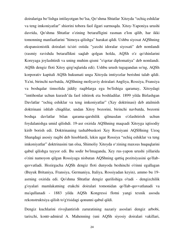 24 
 
doiralariga boʻlishga intilayotgan boʻlsa, Qoʻshma Shtatlar Xitoyda “ochiq eshiklar 
va teng imkoniyatlar” shiorini tobora faol ilgari surmoqda. Xitoy-Yaponiya urushi 
davrida, Qo'shma Shtatlar o'zining betarafligini rasman e'lon qilib, har ikki 
tomonning manfaatlarini "himoya qilishga" harakat qildi. Ushbu siyosat AQShning 
ekspansionistik doiralari ta'siri ostida "yaxshi idoralar siyosati" deb nomlandi 
(rasmiy ravishda betaraflikni saqlab qolgan holda, AQSh o'z qo'shinlarini 
Koreyaga joylashtirdi va uning muhim qismi "o'qotar diplomatiya" deb nomlandi. 
AQSh dengiz floti Xitoy qirg'oqlarida edi). Ushbu urush tugagandan so'ng, AQSh 
korporativ kapitali AQSh hukumati unga Xitoyda imtiyozlar berishni talab qildi. 
Ya'ni, birinchi navbatda, AQShning moliyaviy doiralari Angliya, Rossiya, Fransiya 
va boshqalar timsolida jiddiy raqiblarga ega bo'lishiga qaramay, Xitoydagi 
"imtihonlar uchun kurash"da faol ishtirok eta boshladilar. 1899 yilda Birlashgan 
Davlatlar “ochiq eshiklar va teng imkoniyatlar” (Xey doktrinasi) deb atalmish 
doktrinani ishlab chiqdilar, undan Xitoy bozorini, birinchi navbatda, bozorni 
boshqa 
davlatlar 
bilan 
qarama-qarshilik 
qilmasdan 
o'zlashtirish 
uchun 
foydalanishga umid qilishdi. 19-asr oxirida AQShning maqsadi Xitoyga iqtisodiy 
kirib borish edi. Doktrinaning tashabbuskori Xey Rossiyani AQSHning Uzoq 
Sharqdagi asosiy raqibi deb hisoblardi, lekin agar Rossiya “ochiq eshiklar va teng 
imkoniyatlar” doktrinasini tan olsa, Shimoliy Xitoyda oʻzining maxsus huquqlarini 
qabul qilishga tayyor edi. Bu sodir bo'lmaganda, Xey rus-yapon urushi yillarida 
o'zini namoyon qilgan Rossiyaga nisbatan AQShning qattiq pozitsiyasini qo'llab-
quvvatladi. Hozirgacha AQSh dengiz floti dunyoda beshinchi o'rinni egallagan 
(Buyuk Britaniya, Fransiya, Germaniya, Italiya, Rossiyadan keyin), ammo bu 19-
asrning oxirida edi. Qo'shma Shtatlar dengiz qurilishiga o'tadi - dengizchilik 
g'oyalari mamlakatning etakchi doiralari tomonidan qo'llab-quvvatlanadi va 
ma'qullanadi - 1883 yilda AQSh Kongressi flotni yangi texnik asosda 
rekonstruktsiya qilish to'g'risidagi qonunni qabul qildi. 
Dengiz kuchlarini rivojlantirish zaruratining nazariy asoslari dengiz arbobi, 
tarixchi, kontr-admiral A. Mahenning (uni AQSh siyosiy doiralari vakillari, 
