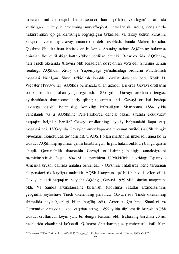 25 
 
masalan, nufuzli respublikachi senator ham qo'llab-quvvatlagan) asarlarida 
keltirilgan. u buyuk davlatning muvaffaqiyatli rivojlanishi uning dengizlarda 
hukmronlikni qo'lga kiritishiga bog'liqligini ta'kidladi va Xitoy uchun kurashni 
xalqaro siyosatning asosiy muammosi deb hisobladi, bunda Mahen fikricha, 
Qo'shma Shtatlar ham ishtirok etishi kerak. Shuning uchun AQShning hukmron 
doiralari flot qurilishiga katta e'tibor berdilar, chunki 19-asr oxirida. AQShning 
hali Tinch okeanida Xitoyga olib boradigan qo'rg'onlari yo'q edi. Shuning uchun 
rejalarga AQShdan Xitoy va Yaponiyaga yo'nalishdagi orollarni o'zlashtirish 
masalasi kiritilgan. Shuni ta'kidlash kerakki, davlat davridan beri. Kotib D. 
Webster (1990-yillar) AQShda bu masala bilan qiziqdi. Bu erda Gavayi orollarini 
sotib olish katta ahamiyatga ega edi. 1875 yilda Gavayi orollarida tengsiz 
ayirboshlash shartnomasi joriy qilingan, ammo unda Gavayi orollari boshqa 
davlatga tegishli bo'lmasligi kerakligi ko'rsatilgan. Shartnoma 1884 yilda 
yangilandi va u AQShning Perl-Harborga dengiz bazasi sifatida eksklyuziv 
huquqini belgilab berdi.20 Gavayi orollarining siyosiy bo'ysunishi faqat vaqt 
masalasi edi. 1893-yilda Gavayida amerikaparast hukumat tuzildi (AQSh dengiz 
piyodalari Gonoluluga qoʻndirildi), u AQSH bilan shartnoma imzoladi, unga koʻra 
Gavayi AQShning ajralmas qismi hisoblangan. Ingliz hukmronliklari bunga qarshi 
chiqdi. Qonunchilik darajasida Gavayi orollarining haqiqiy anneksiyasini 
rasmiylashtirish faqat 1898 yilda prezident U.MakKinli davridagi Ispaniya-
Amerika urushi davrida amalga oshirilgan - Qo'shma Shtatlarda keng tarqalgan 
ekspansionistik kayfiyat muhitida AQSh Kongressi qo'shilish haqida e'lon qildi. 
Gavayi hududi huquqlari bo'yicha AQShga, Gavayi 1959 yilda davlat maqomini 
oldi. Va Samoa arxipelagining bo'linishi (Qo'shma Shtatlar arxipelagining 
geografik joylashuvi Tinch okeanining janubida, Gavayi esa Tinch okeanining 
shimolida joylashganligi bilan bog'liq edi), Amerika Qo'shma Shtatlari va 
Germaniya o'rtasida, uzoq vaqtdan so'ng. 1899 yilda diplomatik kurash AQSh 
Gavayi orollaridan keyin yana bir dengiz bazasini oldi. Bularning barchasi 20-asr 
boshlarida ekanligini ko'rsatdi. Qo'shma Shtatlarning ekspansionistik intilishlari 
                                                           
20 История США. В 4 тт. Т.1.1607-1877/Под ред.Н. Н. Болховитинова. — М.: Наука, 1983. C-567 
