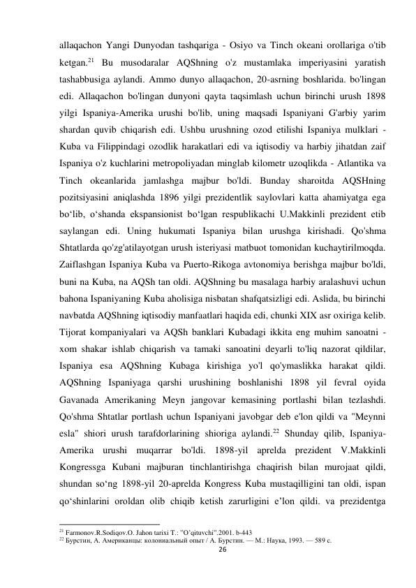 26 
 
allaqachon Yangi Dunyodan tashqariga - Osiyo va Tinch okeani orollariga o'tib 
ketgan.21 Bu musodaralar AQShning o'z mustamlaka imperiyasini yaratish 
tashabbusiga aylandi. Ammo dunyo allaqachon, 20-asrning boshlarida. bo'lingan 
edi. Allaqachon bo'lingan dunyoni qayta taqsimlash uchun birinchi urush 1898 
yilgi Ispaniya-Amerika urushi bo'lib, uning maqsadi Ispaniyani G'arbiy yarim 
shardan quvib chiqarish edi. Ushbu urushning ozod etilishi Ispaniya mulklari - 
Kuba va Filippindagi ozodlik harakatlari edi va iqtisodiy va harbiy jihatdan zaif 
Ispaniya o'z kuchlarini metropoliyadan minglab kilometr uzoqlikda - Atlantika va 
Tinch okeanlarida jamlashga majbur bo'ldi. Bunday sharoitda AQSHning 
pozitsiyasini aniqlashda 1896 yilgi prezidentlik saylovlari katta ahamiyatga ega 
boʻlib, oʻshanda ekspansionist boʻlgan respublikachi U.Makkinli prezident etib 
saylangan edi. Uning hukumati Ispaniya bilan urushga kirishadi. Qo'shma 
Shtatlarda qo'zg'atilayotgan urush isteriyasi matbuot tomonidan kuchaytirilmoqda. 
Zaiflashgan Ispaniya Kuba va Puerto-Rikoga avtonomiya berishga majbur bo'ldi, 
buni na Kuba, na AQSh tan oldi. AQShning bu masalaga harbiy aralashuvi uchun 
bahona Ispaniyaning Kuba aholisiga nisbatan shafqatsizligi edi. Aslida, bu birinchi 
navbatda AQShning iqtisodiy manfaatlari haqida edi, chunki XIX asr oxiriga kelib. 
Tijorat kompaniyalari va AQSh banklari Kubadagi ikkita eng muhim sanoatni - 
xom shakar ishlab chiqarish va tamaki sanoatini deyarli to'liq nazorat qildilar, 
Ispaniya esa AQShning Kubaga kirishiga yo'l qo'ymaslikka harakat qildi. 
AQShning Ispaniyaga qarshi urushining boshlanishi 1898 yil fevral oyida 
Gavanada Amerikaning Meyn jangovar kemasining portlashi bilan tezlashdi. 
Qo'shma Shtatlar portlash uchun Ispaniyani javobgar deb e'lon qildi va "Meynni 
esla" shiori urush tarafdorlarining shioriga aylandi.22 Shunday qilib, Ispaniya-
Amerika urushi muqarrar bo'ldi. 1898-yil aprelda prezident V.Makkinli 
Kongressga Kubani majburan tinchlantirishga chaqirish bilan murojaat qildi, 
shundan soʻng 1898-yil 20-aprelda Kongress Kuba mustaqilligini tan oldi, ispan 
qoʻshinlarini oroldan olib chiqib ketish zarurligini eʼlon qildi. va prezidentga 
                                                           
21 Farmonov.R.Sodiqov.O. Jahon tarixi T.: ”O’qituvchi”.2001. b-443 
22 Бурстин, А. Американцы: колониальный опыт / А. Бурстин. — М.: Наука, 1993. — 589 с. 
