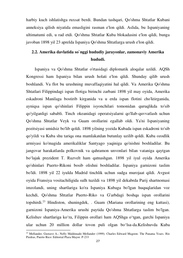 27 
 
harbiy kuch ishlatishga ruxsat berdi. Bundan tashqari, Qo'shma Shtatlar Kubani 
anneksiya qilish niyatida emasligini rasman e'lon qildi. Aslida, bu Ispaniyaning 
ultimatumi edi, u rad etdi. Qo'shma Shtatlar Kuba blokadasini e'lon qildi, bunga 
javoban 1898 yil 23 aprelda Ispaniya Qo'shma Shtatlarga urush e'lon qildi. 
2.2. Amerika davlatida so`nggi hududiy jarayonlar, zamonaviy Amerika 
hududi. 
        Ispaniya va Qo'shma Shtatlar o'rtasidagi diplomatik aloqalar uzildi. AQSh 
Kongressi ham Ispaniya bilan urush holati e'lon qildi. Shunday qilib urush 
boshlandi. Va flot bu urushning muvaffaqiyatini hal qildi. Va Amerika Qo'shma 
Shtatlari Filippindagi ispan flotiga birinchi zarbani 1898 yil may oyida, Amerika 
eskadroni Manilaga bostirib kirganida va u erda ispan flotini cho'ktirganida, 
ayniqsa ispan qo'shinlari Filippin isyonchilari tomonidan quruqlikda to'sib 
qo'yilganligi sababli. Tinch okeanidagi operatsiyalarni qo'llab-quvvatlash uchun 
Qo'shma Shtatlar Veyk va Guam orollarini egallab oldi. Ya'ni Ispaniyaning 
pozitsiyasi umidsiz bo'lib qoldi. 1898 yilning yozida Kubada ispan eskadroni to'sib 
qo'yildi va Kuba shu tariqa ona mamlakatdan butunlay uzilib qoldi. Kuba ozodlik 
armiyasi ko'magida amerikaliklar Santyago yaqiniga qo'nishni boshladilar. Bu 
jangovar harakatlarda polkovnik va qahramon unvonlari bilan vataniga qaytgan 
bo‘lajak prezident T. Ruzvelt ham qatnashgan. 1898 yil iyul oyida Amerika 
qo'shinlari Puerto-Rikoni bosib olishni boshladilar. Ispaniya garnizoni taslim 
bo'ldi. 1898 yil 22 iyulda Madrid tinchlik uchun sudga murojaat qildi. Avgust 
oyida Fransiya vositachiligida sulh tuzildi va 1898 yil dekabrda Parij shartnomasi 
imzolandi, uning shartlariga ko'ra Ispaniya Kubaga bo'lgan huquqlaridan voz 
kechdi, Qo'shma Shtatlar Puerto-Riko va G'arbdagi boshqa ispan orollarini 
topshirdi.23 Hindiston, shuningdek, . Guam (Mariana orollarining eng kattasi), 
garnizoni Ispaniya-Amerika urushi paytida Qo'shma Shtatlarga taslim bo'lgan. 
Kelishuv shartlariga ko‘ra, Filippin orollari ham AQShga o‘tgan, garchi Ispaniya 
ular uchun 20 million dollar tovon puli olgan bo‘lsa-da.Kelishuvda Kuba 
                                                           
23 Mellander, Gustavo A.; Nelly Maldonado Mellander (1999). Charles Edward Magoon: The Panama Years. Río 
Piedras, Puerto Rico: Editorial Plaza Mayor. P-233 
