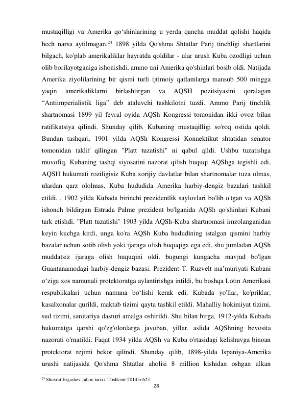 28 
 
mustaqilligi va Amerika qo‘shinlarining u yerda qancha muddat qolishi haqida 
hech narsa aytilmagan.24 1898 yilda Qo'shma Shtatlar Parij tinchligi shartlarini 
bilgach, ko'plab amerikaliklar hayratda qoldilar - ular urush Kuba ozodligi uchun 
olib borilayotganiga ishonishdi, ammo uni Amerika qo'shinlari bosib oldi. Natijada 
Amerika ziyolilarining bir qismi turli ijtimoiy qatlamlarga mansub 500 mingga 
yaqin 
amerikaliklarni 
birlashtirgan 
va 
AQSH 
pozitsiyasini 
qoralagan 
“Antiimperialistik liga” deb ataluvchi tashkilotni tuzdi. Ammo Parij tinchlik 
shartnomasi 1899 yil fevral oyida AQSh Kongressi tomonidan ikki ovoz bilan 
ratifikatsiya qilindi. Shunday qilib, Kubaning mustaqilligi so'roq ostida qoldi. 
Bundan tashqari, 1901 yilda AQSh Kongressi Konnektikut shtatidan senator 
tomonidan taklif qilingan "Platt tuzatishi" ni qabul qildi. Ushbu tuzatishga 
muvofiq, Kubaning tashqi siyosatini nazorat qilish huquqi AQShga tegishli edi, 
AQSH hukumati roziligisiz Kuba xorijiy davlatlar bilan shartnomalar tuza olmas, 
ulardan qarz ololmas, Kuba hududida Amerika harbiy-dengiz bazalari tashkil 
etildi. . 1902 yilda Kubada birinchi prezidentlik saylovlari bo'lib o'tgan va AQSh 
ishonch bildirgan Estrada Palme prezident bo'lganida AQSh qo'shinlari Kubani 
tark etishdi. "Platt tuzatishi" 1903 yilda AQSh-Kuba shartnomasi imzolanganidan 
keyin kuchga kirdi, unga ko'ra AQSh Kuba hududining istalgan qismini harbiy 
bazalar uchun sotib olish yoki ijaraga olish huquqiga ega edi, shu jumladan AQSh 
muddatsiz ijaraga olish huquqini oldi. bugungi kungacha mavjud bo'lgan 
Guantanamodagi harbiy-dengiz bazasi. Prezident T. Ruzvelt maʼmuriyati Kubani 
oʻziga xos namunali protektoratga aylantirishga intildi, bu boshqa Lotin Amerikasi 
respublikalari uchun namuna boʻlishi kerak edi. Kubada yo'llar, ko'priklar, 
kasalxonalar qurildi, maktab tizimi qayta tashkil etildi. Mahalliy hokimiyat tizimi, 
sud tizimi, sanitariya dasturi amalga oshirildi. Shu bilan birga, 1912-yilda Kubada 
hukumatga qarshi qo'zg'olonlarga javoban, yillar. aslida AQShning bevosita 
nazorati o'rnatildi. Faqat 1934 yilda AQSh va Kuba o'rtasidagi kelishuvga binoan 
protektorat rejimi bekor qilindi. Shunday qilib, 1898-yilda Ispaniya-Amerika 
urushi natijasida Qo'shma Shtatlar aholisi 8 million kishidan oshgan ulkan 
                                                           
24 Shuxrat Ergashev Jahon tarixi. Toshkent-2014.b-623 
