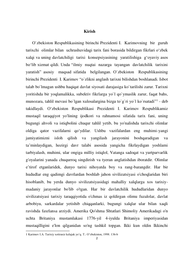 2 
 
 
 
Kirish 
      O`zbekiston Respublikasining birinchi Prezidenti I.  Karimovning  bir  guruh  
tarixchi  olimlar bilan  uchrashuvidagi tarix fani borasida bildirgan fikrlari o‘zbek 
xalqi va uning davlatchiligi  tarixi  konsepsiyasining  yaratilishiga  g‘oyaviy asos 
bo‘lib xizmat qildi. Unda “ilmiy  nuqtai  nazarga  tayangan  davlatchilik  tarixini  
yaratish” asosiy  maqsad sifatida  belgilangan. O`zbekiston  Respublikasining 
birinchi Prezidenti  I. Karimov “o`zlikni anglash tarixni bilishdan boshlanadi. Isbot 
talab bo`lmagan ushbu haqiqat davlat siyosati darajasiga ko`tarilishi zarur. Tarixni 
yoritishda bir yoqlamalikka, subеktiv fikrlarga yo`l qo`ymaslik zarur, faqat bahs, 
munozara, tahlil mеvasi bo`lgan xulosalargina bizga to`g`ri yo`l ko`rsatadi”1 - deb 
takidlaydi. O‘zbekiston Respublikasi Prezidenti I. Karimov Respublikamiz 
mustaqil taraqqiyot yo'lining ijodkori va rahnamosi sifatida tarix fani, uning 
bugungi ahvoli va istiqbolini chuqur tahlil yetib, bu yo'nalishda tarixchi olimlar 
oldiga qator vazifalarni qo‘ydilar. Ushbu vazifalardan eng muhimi-yangi 
jamiyatimizni 
isloh 
qilish 
va 
yangilash 
jarayonini 
boshqaradigan 
va 
ta’minlaydigan, hozirgi davr talabi asosida yangicha fikrlaydigan yoshlami 
tarbiyalash, muhimi, ular ongiga milliy istiqlol, Vatanga sadoqat va yurtparvarlik 
g'oyalarini yanada chuqurroq singdirish va tyeran anglatishdan iboratdir. Olimlar 
e’tirof etganlaridek, dunyo tarixi nihoyatda boy va rang-barangdir. Har bir 
hududlar eng qadimgi davrlardan boshlab jahon sivilizatsiyasi o'choqlaridan biri 
hisoblanib, bu yerda dunyo sivilizatsiyasidagi mahalliy xalqlarga xos tarixiy-
madaniy jarayonlar bo'lib o'tgan. Har bir davlatchilik hududlaridan dunyo 
sivilizatsiyasi tarixiy taraqqiyotida o'chmas iz qoldirgan olimu fuzalolar, davlat 
arbobiyu, sarkardalar yetishib chiqqanlarki, bugungi xalqlar ular bilan xaqli 
ravishda faxrlansa arziydi. Amerika Qo'shma Shtatlari Shimoliy Amerikadagi o'n 
uchta Britaniya mustamlakasi 1776-yil 4-iyulda Britaniya imperiyasidan 
mustaqilligini e'lon qilganidan so'ng tashkil topgan. Ikki kun oldin Ikkinchi 
                                                           
1 Karimov I.А. Tarixiy xotirasiz kelajak yoʼq. T.: Oʼzbekiston, 1998. 136-b 
