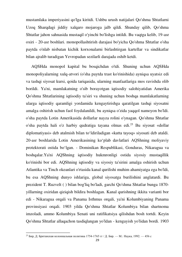 29 
 
mustamlaka imperiyasini qo'lga kiritdi. Ushbu urush natijalari Qo'shma Shtatlarni 
Uzoq Sharqdagi jiddiy xalqaro mojaroga jalb qildi. Shunday qilib, Qo'shma 
Shtatlar jahon sahnasida mustaqil o'yinchi bo'lishga intildi. Bu vaqtga kelib, 19-asr 
oxiri - 20-asr boshlari. monopollashtirish darajasi bo'yicha Qo'shma Shtatlar o'sha 
paytda o'nlab nisbatan kichik korxonalarni birlashtirgan kartellar va sindikatlar 
bilan ajralib turadigan Yevropadan sezilarli darajada oshib ketdi.  
     AQSHda monopol kapital bu bosqichdan o'tdi. Shuning uchun AQSHda 
monopoliyalarning xulq-atvori (o'sha paytda trast ko'rinishida) ayniqsa uyatsiz edi 
va tashqi siyosat kursi, qoida tariqasida, ularning manfaatlariga mos ravishda olib 
borildi. Ya'ni, mamlakatning o'sib borayotgan iqtisodiy salohiyatidan Amerika 
Qo'shma Shtatlarining iqtisodiy ta'siri va shuning uchun boshqa mamlakatlarning 
ularga iqtisodiy qaramligi yordamida kengaytirishga qaratilgan tashqi siyosatni 
amalga oshirish uchun faol foydalanildi, bu ayniqsa o'zida yaqqol namoyon bo'ldi. 
o'sha paytda Lotin Amerikasida dollarlar nayza rolini o'ynagan. Qo'shma Shtatlar 
o'sha paytda hali o'z harbiy qudratiga tayana olmas edi.25 Bu siyosat «dollar 
diplomatiyasi» deb atalmish bilan to‘ldiriladigan «katta tayoq» siyosati deb ataldi. 
20-asr boshlarida Lotin Amerikasining koʻplab davlatlari AQShning moliyaviy 
protektorati ostida boʻlgan. - Dominikan Respublikasi, Gonduras, Nikaragua va 
boshqalar.Ya'ni AQShning iqtisodiy hukmronligi ostida siyosiy mustaqillik 
ko'rinishi bor edi. AQShning iqtisodiy va siyosiy ta'sirini amalga oshirish uchun 
Atlantika va Tinch okeanlari o'rtasida kanal qurilishi muhim ahamiyatga ega bo'ldi, 
bu esa AQShning dunyo ishlariga, global siyosatga burilishini anglatardi. Bu 
prezident T. Ruzvelt ( ) bilan bog'liq bo'ladi, garchi Qo'shma Shtatlar bunga 1870-
yillarning oxiridan qiziqish bildira boshlagan. Kanal qurishning ikkita varianti bor 
edi - Nikaragua orqali va Panama Isthmus orqali, ya'ni Kolumbiyaning Panama 
provinsiyasi orqali. 1903 yilda Qo'shma Shtatlar Kolumbiya bilan shartnoma 
imzoladi, ammo Kolumbiya Senati uni ratifikatsiya qilishdan bosh tortdi. Keyin 
Qo'shma Shtatlar allaqachon tasdiqlangan yo'ldan - kengayish yo'lidan bordi. 1903 
                                                           
25 Бир, Д. Британская колониальная политика 1754-1765 гг / Д. Бир. — М.: Наука, 1992. — 456 с 
