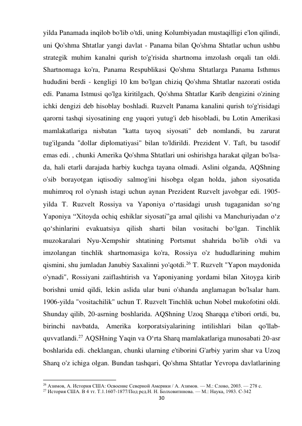 30 
 
yilda Panamada inqilob bo'lib o'tdi, uning Kolumbiyadan mustaqilligi e'lon qilindi, 
uni Qo'shma Shtatlar yangi davlat - Panama bilan Qo'shma Shtatlar uchun ushbu 
strategik muhim kanalni qurish to'g'risida shartnoma imzolash orqali tan oldi. 
Shartnomaga ko'ra, Panama Respublikasi Qo'shma Shtatlarga Panama Isthmus 
hududini berdi - kengligi 10 km bo'lgan chiziq Qo'shma Shtatlar nazorati ostida 
edi. Panama Istmusi qo'lga kiritilgach, Qo'shma Shtatlar Karib dengizini o'zining 
ichki dengizi deb hisoblay boshladi. Ruzvelt Panama kanalini qurish to'g'risidagi 
qarorni tashqi siyosatining eng yuqori yutug'i deb hisobladi, bu Lotin Amerikasi 
mamlakatlariga nisbatan "katta tayoq siyosati" deb nomlandi, bu zarurat 
tug'ilganda "dollar diplomatiyasi" bilan to'ldirildi. Prezident V. Taft, bu tasodif 
emas edi. , chunki Amerika Qo'shma Shtatlari uni oshirishga harakat qilgan bo'lsa-
da, hali etarli darajada harbiy kuchga tayana olmadi. Aslini olganda, AQShning 
o'sib borayotgan iqtisodiy salmog'ini hisobga olgan holda, jahon siyosatida 
muhimroq rol o'ynash istagi uchun aynan Prezident Ruzvelt javobgar edi. 1905-
yilda T. Ruzvelt Rossiya va Yaponiya oʻrtasidagi urush tugaganidan soʻng 
Yaponiya “Xitoyda ochiq eshiklar siyosati”ga amal qilishi va Manchuriyadan oʻz 
qoʻshinlarini evakuatsiya qilish sharti bilan vositachi boʻlgan. Tinchlik 
muzokaralari Nyu-Xempshir shtatining Portsmut shahrida bo'lib o'tdi va 
imzolangan tinchlik shartnomasiga ko'ra, Rossiya o'z hududlarining muhim 
qismini, shu jumladan Janubiy Saxalinni yo'qotdi.26 T. Ruzvelt "Yapon maydonida 
o'ynadi", Rossiyani zaiflashtirish va Yaponiyaning yordami bilan Xitoyga kirib 
borishni umid qildi, lekin aslida ular buni o'shanda anglamagan bo'lsalar ham. 
1906-yilda "vositachilik" uchun T. Ruzvelt Tinchlik uchun Nobel mukofotini oldi. 
Shunday qilib, 20-asrning boshlarida. AQShning Uzoq Sharqqa e'tibori ortdi, bu, 
birinchi navbatda, Amerika korporatsiyalarining intilishlari bilan qo'llab-
quvvatlandi.27 AQSHning Yaqin va Oʻrta Sharq mamlakatlariga munosabati 20-asr 
boshlarida edi. cheklangan, chunki ularning e'tiborini G'arbiy yarim shar va Uzoq 
Sharq o'z ichiga olgan. Bundan tashqari, Qo'shma Shtatlar Yevropa davlatlarining 
                                                           
26 Азимов, А. История США: Освоение Северной Америки / А. Азимов. — М.: Слово, 2003. — 278 с. 
27 История США. В 4 тт. Т.1.1607-1877/Под ред.Н. Н. Болховитинова. — М.: Наука, 1983. C-342 
