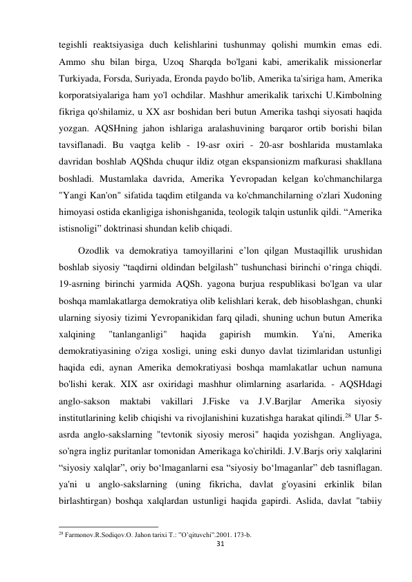 31 
 
tegishli reaktsiyasiga duch kelishlarini tushunmay qolishi mumkin emas edi. 
Ammo shu bilan birga, Uzoq Sharqda bo'lgani kabi, amerikalik missionerlar 
Turkiyada, Forsda, Suriyada, Eronda paydo bo'lib, Amerika ta'siriga ham, Amerika 
korporatsiyalariga ham yo'l ochdilar. Mashhur amerikalik tarixchi U.Kimbolning 
fikriga qo'shilamiz, u XX asr boshidan beri butun Amerika tashqi siyosati haqida 
yozgan. AQSHning jahon ishlariga aralashuvining barqaror ortib borishi bilan 
tavsiflanadi. Bu vaqtga kelib - 19-asr oxiri - 20-asr boshlarida mustamlaka 
davridan boshlab AQShda chuqur ildiz otgan ekspansionizm mafkurasi shakllana 
boshladi. Mustamlaka davrida, Amerika Yevropadan kelgan ko'chmanchilarga 
"Yangi Kan'on" sifatida taqdim etilganda va ko'chmanchilarning o'zlari Xudoning 
himoyasi ostida ekanligiga ishonishganida, teologik talqin ustunlik qildi. “Amerika 
istisnoligi” doktrinasi shundan kelib chiqadi.  
        Ozodlik va demokratiya tamoyillarini e’lon qilgan Mustaqillik urushidan 
boshlab siyosiy “taqdirni oldindan belgilash” tushunchasi birinchi o‘ringa chiqdi. 
19-asrning birinchi yarmida AQSh. yagona burjua respublikasi bo'lgan va ular 
boshqa mamlakatlarga demokratiya olib kelishlari kerak, deb hisoblashgan, chunki 
ularning siyosiy tizimi Yevropanikidan farq qiladi, shuning uchun butun Amerika 
xalqining 
"tanlanganligi" 
haqida 
gapirish 
mumkin. 
Ya'ni, 
Amerika 
demokratiyasining o'ziga xosligi, uning eski dunyo davlat tizimlaridan ustunligi 
haqida edi, aynan Amerika demokratiyasi boshqa mamlakatlar uchun namuna 
bo'lishi kerak. XIX asr oxiridagi mashhur olimlarning asarlarida. - AQSHdagi 
anglo-sakson maktabi vakillari J.Fiske va J.V.Barjlar Amerika siyosiy 
institutlarining kelib chiqishi va rivojlanishini kuzatishga harakat qilindi.28 Ular 5-
asrda anglo-sakslarning "tevtonik siyosiy merosi" haqida yozishgan. Angliyaga, 
so'ngra ingliz puritanlar tomonidan Amerikaga ko'chirildi. J.V.Barjs oriy xalqlarini 
“siyosiy xalqlar”, oriy bo‘lmaganlarni esa “siyosiy bo‘lmaganlar” deb tasniflagan. 
ya'ni u anglo-sakslarning (uning fikricha, davlat g'oyasini erkinlik bilan 
birlashtirgan) boshqa xalqlardan ustunligi haqida gapirdi. Aslida, davlat "tabiiy 
                                                           
28 Farmonov.R.Sodiqov.O. Jahon tarixi T.: ”O’qituvchi”.2001. 173-b. 
