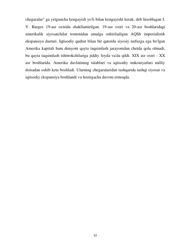 32 
 
chegaralar" ga yetguncha kengayish yo'li bilan kengayishi kerak, deb hisoblagan J. 
V. Barges 19-asr oxirida shakllantirilgan. 19-asr oxiri va 20-asr boshlaridagi 
amerikalik siyosatchilar tomonidan amalga oshiriladigan AQSh imperialistik 
ekspansiya dasturi. Iqtisodiy qudrat bilan bir qatorda siyosiy nufuzga ega bo'lgan 
Amerika kapitali ham dunyoni qayta taqsimlash jarayonidan chetda qola olmadi, 
bu qayta taqsimlash ishtirokchilariga jiddiy foyda va'da qildi. XIX asr oxiri - XX 
asr boshlarida. Amerika davlatining talablari va iqtisodiy imkoniyatlari milliy 
doiradan oshib keta boshladi. Ularning chegaralaridan tashqarida tashqi siyosat va 
iqtisodiy ekspansiya boshlandi va hozirgacha davom etmoqda.  
 
 
 
 
 
 
 
 
 
 
 
 
 
 
 
