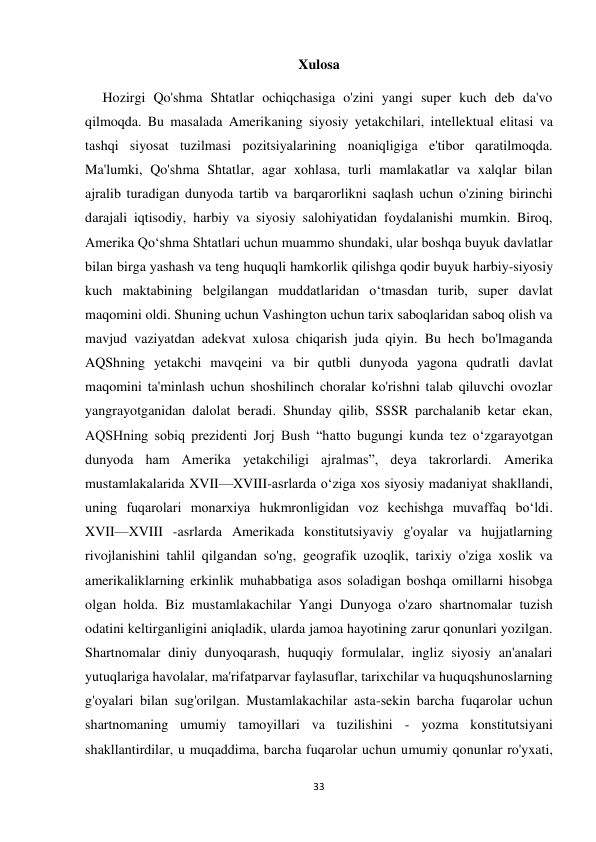 33 
 
Xulosa 
     Hozirgi Qo'shma Shtatlar ochiqchasiga o'zini yangi super kuch deb da'vo 
qilmoqda. Bu masalada Amerikaning siyosiy yetakchilari, intellektual elitasi va 
tashqi siyosat tuzilmasi pozitsiyalarining noaniqligiga e'tibor qaratilmoqda. 
Ma'lumki, Qo'shma Shtatlar, agar xohlasa, turli mamlakatlar va xalqlar bilan 
ajralib turadigan dunyoda tartib va barqarorlikni saqlash uchun o'zining birinchi 
darajali iqtisodiy, harbiy va siyosiy salohiyatidan foydalanishi mumkin. Biroq, 
Amerika Qo‘shma Shtatlari uchun muammo shundaki, ular boshqa buyuk davlatlar 
bilan birga yashash va teng huquqli hamkorlik qilishga qodir buyuk harbiy-siyosiy 
kuch maktabining belgilangan muddatlaridan o‘tmasdan turib, super davlat 
maqomini oldi. Shuning uchun Vashington uchun tarix saboqlaridan saboq olish va 
mavjud vaziyatdan adekvat xulosa chiqarish juda qiyin. Bu hech bo'lmaganda 
AQShning yetakchi mavqeini va bir qutbli dunyoda yagona qudratli davlat 
maqomini ta'minlash uchun shoshilinch choralar ko'rishni talab qiluvchi ovozlar 
yangrayotganidan dalolat beradi. Shunday qilib, SSSR parchalanib ketar ekan, 
AQSHning sobiq prezidenti Jorj Bush “hatto bugungi kunda tez oʻzgarayotgan 
dunyoda ham Amerika yetakchiligi ajralmas”, deya takrorlardi. Amerika 
mustamlakalarida XVII—XVIII-asrlarda oʻziga xos siyosiy madaniyat shakllandi, 
uning fuqarolari monarxiya hukmronligidan voz kechishga muvaffaq boʻldi. 
XVII—XVIII -asrlarda Amerikada konstitutsiyaviy g'oyalar va hujjatlarning 
rivojlanishini tahlil qilgandan so'ng, geografik uzoqlik, tarixiy o'ziga xoslik va 
amerikaliklarning erkinlik muhabbatiga asos soladigan boshqa omillarni hisobga 
olgan holda. Biz mustamlakachilar Yangi Dunyoga o'zaro shartnomalar tuzish 
odatini keltirganligini aniqladik, ularda jamoa hayotining zarur qonunlari yozilgan. 
Shartnomalar diniy dunyoqarash, huquqiy formulalar, ingliz siyosiy an'analari 
yutuqlariga havolalar, ma'rifatparvar faylasuflar, tarixchilar va huquqshunoslarning 
g'oyalari bilan sug'orilgan. Mustamlakachilar asta-sekin barcha fuqarolar uchun 
shartnomaning umumiy tamoyillari va tuzilishini - yozma konstitutsiyani 
shakllantirdilar, u muqaddima, barcha fuqarolar uchun umumiy qonunlar ro'yxati, 
