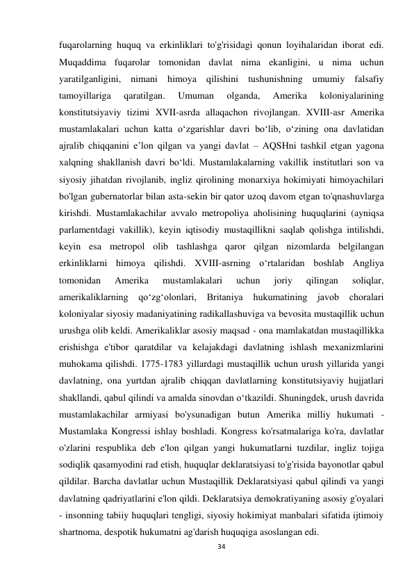 34 
 
fuqarolarning huquq va erkinliklari to'g'risidagi qonun loyihalaridan iborat edi. 
Muqaddima fuqarolar tomonidan davlat nima ekanligini, u nima uchun 
yaratilganligini, nimani himoya qilishini tushunishning umumiy falsafiy 
tamoyillariga 
qaratilgan. 
Umuman 
olganda, 
Amerika 
koloniyalarining 
konstitutsiyaviy tizimi XVII-asrda allaqachon rivojlangan. XVIII-asr Amerika 
mustamlakalari uchun katta oʻzgarishlar davri boʻlib, oʻzining ona davlatidan 
ajralib chiqqanini eʼlon qilgan va yangi davlat – AQSHni tashkil etgan yagona 
xalqning shakllanish davri boʻldi. Mustamlakalarning vakillik institutlari son va 
siyosiy jihatdan rivojlanib, ingliz qirolining monarxiya hokimiyati himoyachilari 
bo'lgan gubernatorlar bilan asta-sekin bir qator uzoq davom etgan to'qnashuvlarga 
kirishdi. Mustamlakachilar avvalo metropoliya aholisining huquqlarini (ayniqsa 
parlamentdagi vakillik), keyin iqtisodiy mustaqillikni saqlab qolishga intilishdi, 
keyin esa metropol olib tashlashga qaror qilgan nizomlarda belgilangan 
erkinliklarni himoya qilishdi. XVIII-asrning oʻrtalaridan boshlab Angliya 
tomonidan 
Amerika 
mustamlakalari 
uchun 
joriy 
qilingan 
soliqlar, 
amerikaliklarning qoʻzgʻolonlari, Britaniya 
hukumatining javob choralari 
koloniyalar siyosiy madaniyatining radikallashuviga va bevosita mustaqillik uchun 
urushga olib keldi. Amerikaliklar asosiy maqsad - ona mamlakatdan mustaqillikka 
erishishga e'tibor qaratdilar va kelajakdagi davlatning ishlash mexanizmlarini 
muhokama qilishdi. 1775-1783 yillardagi mustaqillik uchun urush yillarida yangi 
davlatning, ona yurtdan ajralib chiqqan davlatlarning konstitutsiyaviy hujjatlari 
shakllandi, qabul qilindi va amalda sinovdan o‘tkazildi. Shuningdek, urush davrida 
mustamlakachilar armiyasi bo'ysunadigan butun Amerika milliy hukumati - 
Mustamlaka Kongressi ishlay boshladi. Kongress ko'rsatmalariga ko'ra, davlatlar 
o'zlarini respublika deb e'lon qilgan yangi hukumatlarni tuzdilar, ingliz tojiga 
sodiqlik qasamyodini rad etish, huquqlar deklaratsiyasi to'g'risida bayonotlar qabul 
qildilar. Barcha davlatlar uchun Mustaqillik Deklaratsiyasi qabul qilindi va yangi 
davlatning qadriyatlarini e'lon qildi. Deklaratsiya demokratiyaning asosiy g'oyalari 
- insonning tabiiy huquqlari tengligi, siyosiy hokimiyat manbalari sifatida ijtimoiy 
shartnoma, despotik hukumatni ag'darish huquqiga asoslangan edi. 
