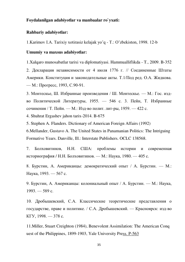 35 
 
Foydalanilgan adabiyotlar va manbaalar ro`yxati: 
Rahbariy adabiyotlar: 
1.Karimov I.А. Tarixiy xotirasiz kelajak yoʼq - T.: Oʼzbekiston, 1998. 12-b 
Umumiy va maxsus adabiyotlar: 
1.Xalqaro munosabatlar tarixi va diplomatiyasi. Hammualliflikda - T., 2009. B-352 
2. Декларация независимости от 4 июля 1776 г. // Соединенные Штаты 
Америки. Конституция и законодательные акты. Т.1/Под ред. О.А. Жидкова. 
— М.: Прогресс, 1993, С.90-91. 
3. Монтескье, Ш. Избранные произведения / Ш. Монтескье. — М.: Гос. изд-
во Политической Литературы, 1955. — 546 с. 3. Пейн, Т. Избранные 
сочинения / Т. Пейн. — М.: Изд-во полит. лит-ры, 1959. — 422 с. 
4. Shuhrat Ergashev jahon tarix-2014. B-675 
5. Stephen A. Flanders. Dictionary of American Foreign Affairs (1992)  
6.Mellander, Gustavo A. The United States in Panamanian Politics: The Intriguing 
Formative Years. Danville, Ill.: Interstate Publishers. OCLC 138568. 
7. 
Болховитинов, 
Н.Н. 
США: 
проблемы 
истории 
и 
современная 
историография / Н.Н. Болховитинов. — М.: Наука, 1980. — 405 с.  
8. Бурстин, А. Американцы: демократический опыт / А. Бурстин. — М.: 
Наука, 1993. — 567 с.  
9. Бурстин, А. Американцы: колониальный опыт / А. Бурстин. — М.: Наука, 
1993. — 589 с.  
10. Дробышевский, С.А. Классические теоретические представления о 
государстве, праве и политике. / С.А. Дробышевский. — Красноярск: изд-во 
КГУ, 1998. — 378 с. 
11.Miller, Stuart Creighton (1984), Benevolent Assimilation: The American Conq
uest of the Philippines, 1899-1903, Yale University Press. P-563 
