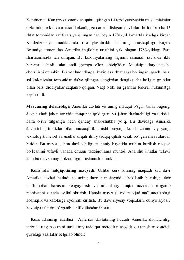 3 
 
Kontinental Kongress tomonidan qabul qilingan Li rezolyutsiyasida mustamlakalar 
o'zlarining erkin va mustaqil ekanligiga qaror qilishgan. davlatlar. Ittifoq barcha 13 
shtat tomonidan ratifikatsiya qilinganidan keyin 1781-yil 1-martda kuchga kirgan 
Konfederatsiya moddalarida rasmiylashtirildi. Ularning mustaqilligi Buyuk 
Britaniya tomonidan Amerika inqilobiy urushini yakunlagan 1783-yildagi Parij 
shartnomasida tan olingan. Bu koloniyalarning hajmini samarali ravishda ikki 
baravar oshirdi, ular endi g'arbga e'lon chizig'idan Missisipi daryosigacha 
cho'zilishi mumkin. Bu yer hududlarga, keyin esa shtatlarga bo'lingan, garchi ba'zi 
asl koloniyalar tomonidan da'vo qilingan dengizdan dengizgacha bo'lgan grantlar 
bilan ba'zi ziddiyatlar saqlanib qolgan. Vaqt o'tib, bu grantlar federal hukumatga 
topshirildi.     
Mavzuning dolzarbligi: Amerika davlati va uning nafaqat o`tgan balki bugungi 
davr hududi jahon tarixida chuqur iz qoldirgani va jahon davlatchiligi va tarixida 
katta o`rin tutganiga hech qanday shak-shubha yo`q. Bu davrdagi Amerika 
davlatining inglizlar bilan mustaqillik urushi bugungi kunda zamonaviy yangi 
texnologik metod va usullar orqali ilmiy tadqiq qilish kerak bo`lgan mavzulardan 
biridir. Bu mavzu jahon davlatchiligi madaniy hayotida muhim burilish nuqtasi 
bo`lganligi tufayli yanada chuqur tadqiqotlarga muhtoj. Ana shu jihatlar tufayli 
ham bu mavzuning dolzarbligini tushunish mumkin.  
    Kurs ishi tadqiqotining maqsadi: Ushbu kurs ishining maqsadi shu davr 
Amerika davlati hududi va uning davrlar mobaynida shakllanib borishiga doir 
ma`lumotlar bazasini kengaytirish va uni ilmiy nuqtai nazardan o`rganib 
mohiyatini yanada oydinlashtirish. Hamda mavzuga oid mavjud ma`lumotlardagi 
noaniqlik va xatolarga oydinlik kiritish. Bu davr siyosiy voqealarni dunyo siyosiy 
hayotiga ta`sirini o`rganib tahlil qilishdan iborat. 
    Kurs ishining vazifasi : Amerika davlatining hududi Amerika davlatchiligi 
tarixida tutgan o‘rnini turli ilmiy tadqiqot metodlari asosida o‘rganish maqsadida 
quyidagi vazifalar belgilab olindi:  
