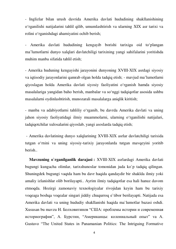 4 
 
- Inglizlar bilan urush davrida Amerika davlati hududining shakllanishining 
o‘rganilishi natijalarini tahlil qilib, umumlashtirish va ularning XIX asr tarixi va 
rolini o‘rganishdagi ahamiyatini ochib berish;   
- Amerika davlati hududining kengayib borishi tarixiga oid to‘plangan 
ma’lumotlarni dunyo xalqlari davlatchiligi tarixining yangi sahifalarini yoritishda 
muhim manba sifatida tahlil etish;  
- Amerika huduning kengayishi jarayonini dunyoning XVIII-XIX asrdagi siyosiy 
va iqtisodiy jarayonlarini qamrab olgan holda tadqiq etish; - mavjud ma’lumotlarni 
qiyoslagan holda Amerika davlati siyosiy faoliyatini o‘rganish hamda siyosiy 
masalalariga yangidan baho berish, manbalar va so‘nggi tadqiqotlar asosida ushbu 
masalalarni oydinlashtirish, munozarali masalalarga aniqlik kiritish;  
- manba va adabiyotlarni tahliliy o‘rganib, bu davrda Amerika davlati va uning  
jahon siyosiy faoliyatidagi ilmiy muammolarni, ularning o‘rganilishi natijalari, 
tadqiqotchilar xulosalarini qiyoslab, yangi asoslarda tadqiq etish; 
 - Amerika davlatining dunyo xalqlarining XVIII-XIX asrlar davlatchiligi tarixida 
tutgan o‘rnini va uning siyosiy-tarixiy jarayonlarda tutgan mavqeyini yoritib 
berish.. 
    Mavzuning o`rganilganlik darajasi : XVIII-XIX asrlardagi Amerika davlati 
bugungi kungacha olimlar, tarixshunoslar tomonidan juda ko`p tadqiq qilingan. 
Shuningdek bugungi vaqtda ham bu davr haqida qandaydir bir shaklda ilmiy yoki 
amaliy izlanishlar olib borilayapti.. Ayrim ilmiy tadqiqotlar esa hali hanuz davom 
etmoqda. Hozirgi zamonaviy texnologiyalar rivojidan keyin ham bu tarixiy 
voqeaga boshqa voqealar singari jiddiy chuqurroq e`tibor berilayapti. Natijada esa 
Amerika davlati va uning hududiy shakllanishi haqida ma`lumotlar bazasi oshdi. 
Xususan bu mavzu H. Болховитинов “США: проблемы истории и современная 
историография”, A. Бурстин, “Американцы: колониальный опыт” va A. 
Gustavo “The United States in Panamanian Politics: The Intriguing Formative 
