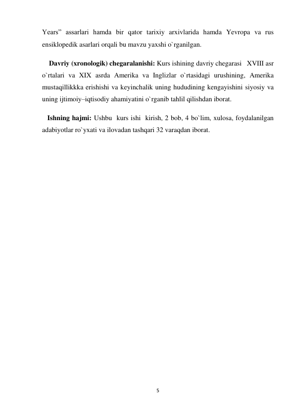 5 
 
Years” assarlari hamda bir qator tarixiy arxivlarida hamda Yevropa va rus 
ensiklopedik asarlari orqali bu mavzu yaxshi o`rganilgan. 
    Davriy (xronologik) chegaralanishi: Kurs ishining davriy chegarasi   XVIII asr 
o`rtalari va XIX asrda Amerika va Inglizlar o`rtasidagi urushining, Amerika 
mustaqillikkka erishishi va keyinchalik uning hududining kengayishini siyosiy va 
uning ijtimoiy–iqtisodiy ahamiyatini o`rganib tahlil qilishdan iborat. 
   Ishning hajmi: Ushbu  kurs ishi  kirish, 2 bob, 4 bo`lim, xulosa, foydalanilgan 
adabiyotlar ro`yxati va ilovadan tashqari 32 varaqdan iborat. 
 
 
 
 
 
 
 
 
 
 
 
 
 
 
 
