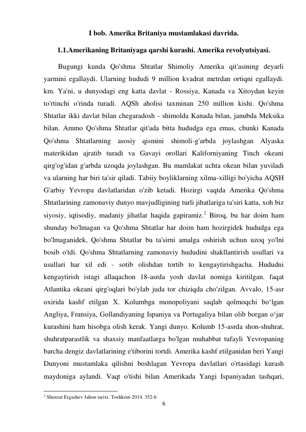 6 
 
I bob. Amerika Britaniya mustamlakasi davrida. 
1.1.Amerikaning Britaniyaga qarshi kurashi. Amerika revolyutsiyasi. 
        Bugungi kunda Qo'shma Shtatlar Shimoliy Amerika qit'asining deyarli 
yarmini egallaydi. Ularning hududi 9 million kvadrat metrdan ortiqni egallaydi. 
km. Ya'ni, u dunyodagi eng katta davlat - Rossiya, Kanada va Xitoydan keyin 
to'rtinchi o'rinda turadi. AQSh aholisi taxminan 250 million kishi. Qo'shma 
Shtatlar ikki davlat bilan chegaradosh - shimolda Kanada bilan, janubda Meksika 
bilan. Ammo Qo'shma Shtatlar qit'ada bitta hududga ega emas, chunki Kanada 
Qo'shma Shtatlarning asosiy qismini shimoli-g'arbda joylashgan Alyaska 
materikidan ajratib turadi va Gavayi orollari Kaliforniyaning Tinch okeani 
qirg'og'idan g'arbda uzoqda joylashgan. Bu mamlakat uchta okean bilan yuviladi 
va ularning har biri ta'sir qiladi. Tabiiy boyliklarning xilma-xilligi bo'yicha AQSH 
G'arbiy Yevropa davlatlaridan o'zib ketadi. Hozirgi vaqtda Amerika Qo'shma 
Shtatlarining zamonaviy dunyo mavjudligining turli jihatlariga ta'siri katta, xoh biz 
siyosiy, iqtisodiy, madaniy jihatlar haqida gapiramiz.2 Biroq, bu har doim ham 
shunday bo'lmagan va Qo'shma Shtatlar har doim ham hozirgidek hududga ega 
bo'lmaganidek, Qo'shma Shtatlar bu ta'sirni amalga oshirish uchun uzoq yo'lni 
bosib o'tdi. Qo'shma Shtatlarning zamonaviy hududini shakllantirish usullari va 
usullari har xil edi - sotib olishdan tortib to kengaytirishgacha. Hududni 
kengaytirish istagi allaqachon 18-asrda yosh davlat nomiga kiritilgan. faqat 
Atlantika okeani qirg'oqlari bo'ylab juda tor chiziqda cho'zilgan. Avvalo, 15-asr 
oxirida kashf etilgan X. Kolumbga monopoliyani saqlab qolmoqchi boʻlgan 
Angliya, Fransiya, Gollandiyaning Ispaniya va Portugaliya bilan olib borgan oʻjar 
kurashini ham hisobga olish kerak. Yangi dunyo. Kolumb 15-asrda shon-shuhrat, 
shuhratparastlik va shaxsiy manfaatlarga bo'lgan muhabbat tufayli Yevropaning 
barcha dengiz davlatlarining e'tiborini tortdi. Amerika kashf etilganidan beri Yangi 
Dunyoni mustamlaka qilishni boshlagan Yevropa davlatlari o'rtasidagi kurash 
maydoniga aylandi. Vaqt o'tishi bilan Amerikada Yangi Ispaniyadan tashqari, 
                                                           
2 Shuxrat Ergashev Jahon tarixi. Toshkent-2014. 352-b 
