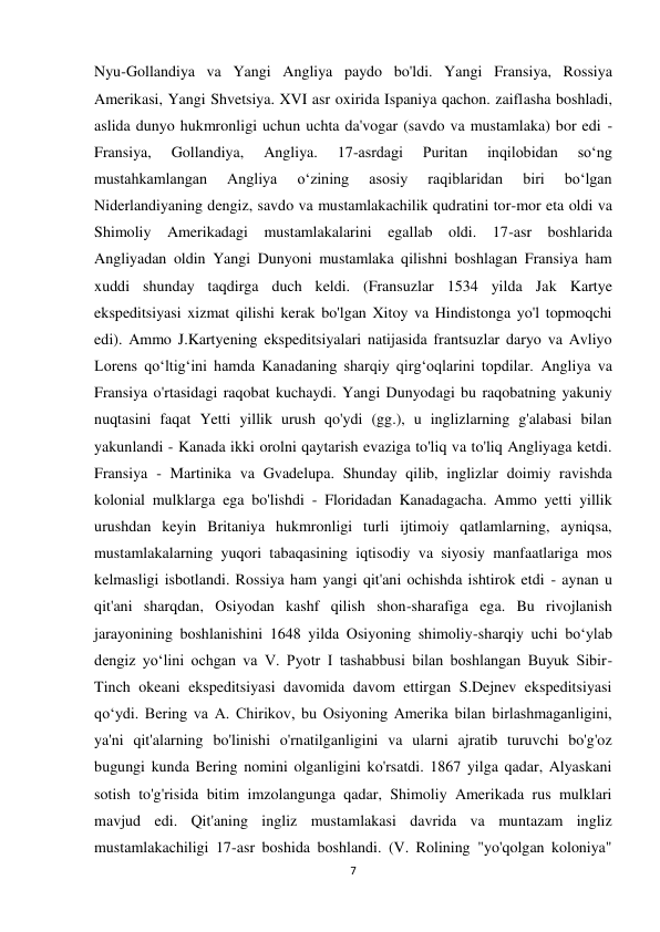 7 
 
Nyu-Gollandiya va Yangi Angliya paydo bo'ldi. Yangi Fransiya, Rossiya 
Amerikasi, Yangi Shvetsiya. XVI asr oxirida Ispaniya qachon. zaiflasha boshladi, 
aslida dunyo hukmronligi uchun uchta da'vogar (savdo va mustamlaka) bor edi - 
Fransiya, 
Gollandiya, 
Angliya. 
17-asrdagi 
Puritan 
inqilobidan 
soʻng 
mustahkamlangan 
Angliya 
oʻzining 
asosiy 
raqiblaridan 
biri 
boʻlgan 
Niderlandiyaning dengiz, savdo va mustamlakachilik qudratini tor-mor eta oldi va 
Shimoliy Amerikadagi mustamlakalarini egallab oldi. 17-asr boshlarida 
Angliyadan oldin Yangi Dunyoni mustamlaka qilishni boshlagan Fransiya ham 
xuddi shunday taqdirga duch keldi. (Fransuzlar 1534 yilda Jak Kartye 
ekspeditsiyasi xizmat qilishi kerak bo'lgan Xitoy va Hindistonga yo'l topmoqchi 
edi). Ammo J.Kartyening ekspeditsiyalari natijasida frantsuzlar daryo va Avliyo 
Lorens qoʻltigʻini hamda Kanadaning sharqiy qirgʻoqlarini topdilar. Angliya va 
Fransiya o'rtasidagi raqobat kuchaydi. Yangi Dunyodagi bu raqobatning yakuniy 
nuqtasini faqat Yetti yillik urush qo'ydi (gg.), u inglizlarning g'alabasi bilan 
yakunlandi - Kanada ikki orolni qaytarish evaziga to'liq va to'liq Angliyaga ketdi. 
Fransiya - Martinika va Gvadelupa. Shunday qilib, inglizlar doimiy ravishda 
kolonial mulklarga ega bo'lishdi - Floridadan Kanadagacha. Ammo yetti yillik 
urushdan keyin Britaniya hukmronligi turli ijtimoiy qatlamlarning, ayniqsa, 
mustamlakalarning yuqori tabaqasining iqtisodiy va siyosiy manfaatlariga mos 
kelmasligi isbotlandi. Rossiya ham yangi qit'ani ochishda ishtirok etdi - aynan u 
qit'ani sharqdan, Osiyodan kashf qilish shon-sharafiga ega. Bu rivojlanish 
jarayonining boshlanishini 1648 yilda Osiyoning shimoliy-sharqiy uchi boʻylab 
dengiz yoʻlini ochgan va V. Pyotr I tashabbusi bilan boshlangan Buyuk Sibir-
Tinch okeani ekspeditsiyasi davomida davom ettirgan S.Dejnev ekspeditsiyasi 
qoʻydi. Bering va A. Chirikov, bu Osiyoning Amerika bilan birlashmaganligini, 
ya'ni qit'alarning bo'linishi o'rnatilganligini va ularni ajratib turuvchi bo'g'oz 
bugungi kunda Bering nomini olganligini ko'rsatdi. 1867 yilga qadar, Alyaskani 
sotish to'g'risida bitim imzolangunga qadar, Shimoliy Amerikada rus mulklari 
mavjud edi. Qit'aning ingliz mustamlakasi davrida va muntazam ingliz 
mustamlakachiligi 17-asr boshida boshlandi. (V. Rolining "yo'qolgan koloniya" 
