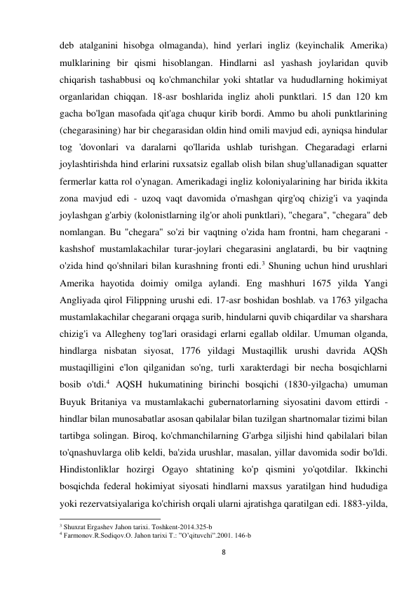 8 
 
deb atalganini hisobga olmaganda), hind yerlari ingliz (keyinchalik Amerika) 
mulklarining bir qismi hisoblangan. Hindlarni asl yashash joylaridan quvib 
chiqarish tashabbusi oq ko'chmanchilar yoki shtatlar va hududlarning hokimiyat 
organlaridan chiqqan. 18-asr boshlarida ingliz aholi punktlari. 15 dan 120 km 
gacha bo'lgan masofada qit'aga chuqur kirib bordi. Ammo bu aholi punktlarining 
(chegarasining) har bir chegarasidan oldin hind omili mavjud edi, ayniqsa hindular 
tog 'dovonlari va daralarni qo'llarida ushlab turishgan. Chegaradagi erlarni 
joylashtirishda hind erlarini ruxsatsiz egallab olish bilan shug'ullanadigan squatter 
fermerlar katta rol o'ynagan. Amerikadagi ingliz koloniyalarining har birida ikkita 
zona mavjud edi - uzoq vaqt davomida o'rnashgan qirg'oq chizig'i va yaqinda 
joylashgan g'arbiy (kolonistlarning ilg'or aholi punktlari), "chegara", "chegara" deb 
nomlangan. Bu "chegara" so'zi bir vaqtning o'zida ham frontni, ham chegarani - 
kashshof mustamlakachilar turar-joylari chegarasini anglatardi, bu bir vaqtning 
o'zida hind qo'shnilari bilan kurashning fronti edi.3 Shuning uchun hind urushlari 
Amerika hayotida doimiy omilga aylandi. Eng mashhuri 1675 yilda Yangi 
Angliyada qirol Filippning urushi edi. 17-asr boshidan boshlab. va 1763 yilgacha 
mustamlakachilar chegarani orqaga surib, hindularni quvib chiqardilar va sharshara 
chizig'i va Allegheny tog'lari orasidagi erlarni egallab oldilar. Umuman olganda, 
hindlarga nisbatan siyosat, 1776 yildagi Mustaqillik urushi davrida AQSh 
mustaqilligini e'lon qilganidan so'ng, turli xarakterdagi bir necha bosqichlarni 
bosib o'tdi.4 AQSH hukumatining birinchi bosqichi (1830-yilgacha) umuman 
Buyuk Britaniya va mustamlakachi gubernatorlarning siyosatini davom ettirdi - 
hindlar bilan munosabatlar asosan qabilalar bilan tuzilgan shartnomalar tizimi bilan 
tartibga solingan. Biroq, ko'chmanchilarning G'arbga siljishi hind qabilalari bilan 
to'qnashuvlarga olib keldi, ba'zida urushlar, masalan, yillar davomida sodir bo'ldi. 
Hindistonliklar hozirgi Ogayo shtatining ko'p qismini yo'qotdilar. Ikkinchi 
bosqichda federal hokimiyat siyosati hindlarni maxsus yaratilgan hind hududiga 
yoki rezervatsiyalariga ko'chirish orqali ularni ajratishga qaratilgan edi. 1883-yilda, 
                                                           
3 Shuxrat Ergashev Jahon tarixi. Toshkent-2014.325-b 
4 Farmonov.R.Sodiqov.O. Jahon tarixi T.: ”O’qituvchi”.2001. 146-b 
 
