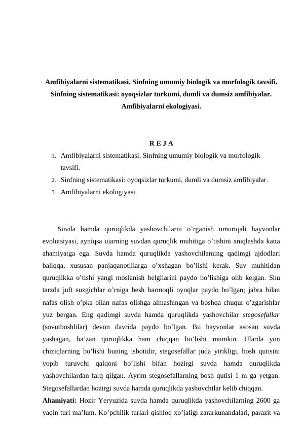 Amfibiyalarni sistematikasi. Sinfning umumiy biologik va morfologik tavsifi.
Sinfning sistematikasi: oyoqsizlar turkumi, dumli va dumsiz amfibiyalar.
Amfibiyalarni ekologiyasi.
R E J A
1. Amfibiyalarni sistematikasi. Sinfning umumiy biologik va morfologik 
tavsifi.
2. Sinfning sistematikasi: oyoqsizlar turkumi, dumli va dumsiz amfibiyalar.
3. Amfibiyalarni ekologiyasi.
   Suvda  hamda  quruqlikda  yashovchilarni  o’rganish  umurtqali  hayvonlar
evolutsiyasi, ayniqsa uiarning suvdan quruqlik muhitiga o’tishini aniqlashda katta
ahamiyatga  ega.  Suvda  hamda  quruqlikda  yashovchilaming  qadimgi  ajdodlari
baliqqa,  xususan  panjaqanotlilarga  o’xshagan  bo’lishi  kerak.  Suv  muhitidan
quruqlikka o’tishi yangi moslanish  belgilarini  paydo bo’lishiga olib kelgan. Shu
tarzda juft suzgichlar o’rniga besh barmoqli oyoqlar paydo bo’lgan; jabra bilan
nafas olish o’pka bilan nafas olishga almashingan va boshqa chuqur o’zgarishlar
yuz  bergan.  Eng  qadimgi  suvda  hamda  quruqlikda  yashovchilar  stegosefallar
(sovutboshlilar)  devon  davrida  paydo  bo’lgan.  Bu  hayvonlar  asosan  suvda
yashagan,  ba’zan  quruqlikka  ham  chiqqan  bo’lishi  mumkin.  Ularda  yon
chiziqlarning bo’lishi buning isbotidir, stegosefallar juda yirikligi, bosh qutisini
yopib  turuvchi  qalqoni  bo’lishi  bifan  hozirgi  suvda  hamda  quruqlikda
yashovchilardan farq qilgan. Ayrim stegosefallarning bosh qutisi 1 m ga yetgan.
Stegosefallardan hozirgi suvda hamda quruqlikda yashovchilar kelib chiqqan.
Ahamiyati: Hozir Yeryuzida suvda hamda quruqlikda yashovchilarning 2600 ga
yaqin turi ma’lum. Ko’pchilik turlari qishloq xo’jaligi zararkunandalari, parazit va
