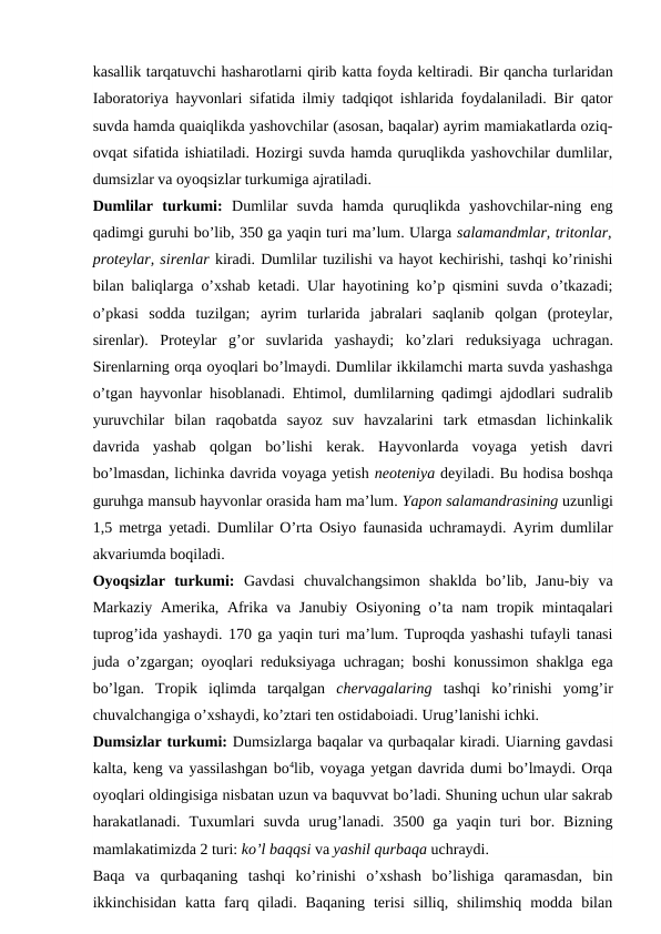 kasallik tarqatuvchi hasharotlarni qirib katta foyda keltiradi. Bir qancha turlaridan
Iaboratoriya hayvonlari sifatida ilmiy tadqiqot ishlarida foydalaniladi. Bir qator
suvda hamda quaiqlikda yashovchilar (asosan, baqalar) ayrim mamiakatlarda oziq-
ovqat sifatida ishiatiladi. Hozirgi suvda hamda quruqlikda yashovchilar dumlilar,
dumsizlar va oyoqsizlar turkumiga ajratiladi.
Dumlilar  turkumi:  Dumlilar  suvda  hamda  quruqlikda  yashovchilar-ning  eng
qadimgi guruhi bo’lib, 350 ga yaqin turi ma’lum. Ularga salamandmlar, tritonlar,
proteylar, sirenlar kiradi. Dumlilar tuzilishi va hayot kechirishi, tashqi ko’rinishi
bilan baliqlarga o’xshab ketadi. Ular hayotining ko’p qismini suvda o’tkazadi;
o’pkasi  sodda  tuzilgan;  ayrim  turlarida  jabralari  saqlanib  qolgan  (proteylar,
sirenlar).  Proteylar  g’or  suvlarida  yashaydi;  ko’zlari  reduksiyaga uchragan.
Sirenlarning orqa oyoqlari bo’lmaydi. Dumlilar ikkilamchi marta suvda yashashga
o’tgan hayvonlar hisoblanadi. Ehtimol, dumlilarning qadimgi ajdodlari sudralib
yuruvchilar bilan  raqobatda  sayoz  suv  havzalarini  tark  etmasdan  lichinkalik
davrida  yashab  qolgan  bo’lishi  kerak.  Hayvonlarda  voyaga  yetish  davri
bo’lmasdan, lichinka davrida voyaga yetish neoteniya deyiladi. Bu hodisa boshqa
guruhga mansub hayvonlar orasida ham ma’lum. Yapon salamandrasining uzunligi
1,5 metrga yetadi. Dumlilar O’rta Osiyo faunasida uchramaydi. Ayrim dumlilar
akvariumda boqiladi.
Oyoqsizlar  turkumi:  Gavdasi  chuvalchangsimon  shaklda  bo’lib,  Janu-biy  va
Markaziy Amerika, Afrika va Janubiy Osiyoning o’ta nam  tropik mintaqalari
tuprog’ida yashaydi. 170 ga yaqin turi ma’lum. Tuproqda yashashi tufayli tanasi
juda o’zgargan; oyoqlari reduksiyaga uchragan; boshi konussimon shaklga ega
bo’lgan.  Tropik  iqlimda  tarqalgan  chervagalaring  tashqi  ko’rinishi  yomg’ir
chuvalchangiga o’xshaydi, ko’ztari ten ostidaboiadi. Urug’lanishi ichki.
Dumsizlar turkumi: Dumsizlarga baqalar va qurbaqalar kiradi. Uiarning gavdasi
kalta, keng va yassilashgan bo4lib, voyaga yetgan davrida dumi bo’lmaydi. Orqa
oyoqlari oldingisiga nisbatan uzun va baquvvat bo’ladi. Shuning uchun ular sakrab
harakatlanadi.  Tuxumlari  suvda  urug’lanadi.  3500  ga  yaqin  turi  bor.  Bizning
mamlakatimizda 2 turi: ko’l baqqsi va yashil qurbaqa uchraydi.
Baqa  va  qurbaqaning  tashqi  ko’rinishi  o’xshash  bo’lishiga  qaramasdan,  bin
ikkinchisidan  katta farq qiladi.  Baqaning  terisi  silliq,  shilimshiq  modda  bilan
