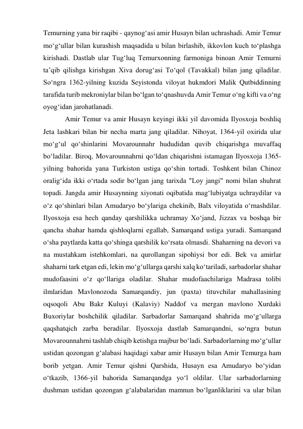 Temurning yana bir raqibi - qaynogʻasi amir Husayn bilan uchrashadi. Amir Temur 
moʻgʻullar bilan kurashish maqsadida u bilan birlashib, ikkovlon kuch toʻplashga 
kirishadi. Dastlab ular Tugʻluq Temurxonning farmoniga binoan Amir Temurni 
taʼqib qilishga kirishgan Xiva dorugʻasi Toʻqol (Tavakkal) bilan jang qiladilar. 
Soʻngra 1362-yilning kuzida Seyistonda viloyat hukmdori Malik Qutbiddinning 
tarafida turib mekroniylar bilan boʻlgan toʻqnashuvda Amir Temur oʻng kifti va oʻng 
oyogʻidan jarohatlanadi.  
Amir Temur va amir Husayn keyingi ikki yil davomida Ilyosxoja boshliq 
Jeta lashkari bilan bir necha marta jang qiladilar. Nihoyat, 1364-yil oxirida ular 
moʻgʻul qoʻshinlarini Movarounnahr hududidan quvib chiqarishga muvaffaq 
boʻladilar. Biroq, Movarounnahrni qoʻldan chiqarishni istamagan Ilyosxoja 1365- 
yilning bahorida yana Turkiston ustiga qoʻshin tortadi. Toshkent bilan Chinoz 
oraligʻida ikki oʻrtada sodir boʻlgan jang tarixda "Loy jangi" nomi bilan shuhrat 
topadi. Jangda amir Husaynning xiyonati oqibatida magʻlubiyatga uchraydilar va 
oʻz qoʻshinlari bilan Amudaryo boʻylariga chekinib, Balx viloyatida oʻrnashdilar. 
Ilyosxoja esa hech qanday qarshilikka uchramay Xoʻjand, Jizzax va boshqa bir 
qancha shahar hamda qishloqlarni egallab, Samarqand ustiga yuradi. Samarqand 
oʻsha paytlarda katta qoʻshinga qarshilik koʻrsata olmasdi. Shaharning na devori va 
na mustahkam istehkomlari, na qurollangan sipohiysi bor edi. Bek va amirlar 
shaharni tark etgan edi, lekin moʻgʻullarga qarshi xalq koʻtariladi, sarbadorlar shahar 
mudofaasini oʻz qoʻllariga oladilar. Shahar mudofaachilariga Madrasa tolibi 
ilmlaridan Mavlonozoda Samarqandiy, jun (paxta) tituvchilar mahallasining 
oqsoqoli Abu Bakr Kuluyi (Kalaviy) Naddof va mergan mavlono Xurdaki 
Buxoriylar boshchilik qiladilar. Sarbadorlar Samarqand shahrida moʻgʻullarga 
qaqshatqich zarba beradilar. Ilyosxoja dastlab Samarqandni, soʻngra butun 
Movarounnahrni tashlab chiqib ketishga majbur boʻladi. Sarbadorlarning moʻgʻullar 
ustidan qozongan gʻalabasi haqidagi xabar amir Husayn bilan Amir Temurga ham 
borib yetgan. Amir Temur qishni Qarshida, Husayn esa Amudaryo boʻyidan 
oʻtkazib, 1366-yil bahorida Samarqandga yoʻl oldilar. Ular sarbadorlarning 
dushman ustidan qozongan gʻalabalaridan mamnun boʻlganliklarini va ular bilan 
