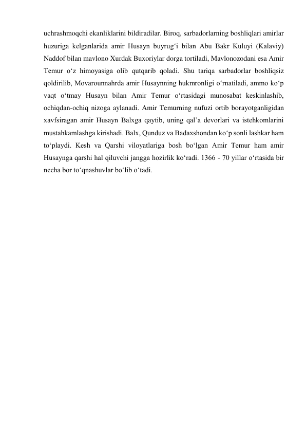 uchrashmoqchi ekanliklarini bildiradilar. Biroq, sarbadorlarning boshliqlari amirlar 
huzuriga kelganlarida amir Husayn buyrugʻi bilan Abu Bakr Kuluyi (Kalaviy) 
Naddof bilan mavlono Xurdak Buxoriylar dorga tortiladi, Mavlonozodani esa Amir 
Temur oʻz himoyasiga olib qutqarib qoladi. Shu tariqa sarbadorlar boshliqsiz 
qoldirilib, Movarounnahrda amir Husaynning hukmronligi oʻrnatiladi, ammo koʻp 
vaqt oʻtmay Husayn bilan Amir Temur oʻrtasidagi munosabat keskinlashib, 
ochiqdan-ochiq nizoga aylanadi. Amir Temurning nufuzi ortib borayotganligidan 
xavfsiragan amir Husayn Balxga qaytib, uning qalʼa devorlari va istehkomlarini 
mustahkamlashga kirishadi. Balx, Qunduz va Badaxshondan koʻp sonli lashkar ham 
toʻplaydi. Kesh va Qarshi viloyatlariga bosh boʻlgan Amir Temur ham amir 
Husaynga qarshi hal qiluvchi jangga hozirlik koʻradi. 1366 - 70 yillar oʻrtasida bir 
necha bor toʻqnashuvlar boʻlib oʻtadi.  
 
 
 
 
 
 
 
 
 
