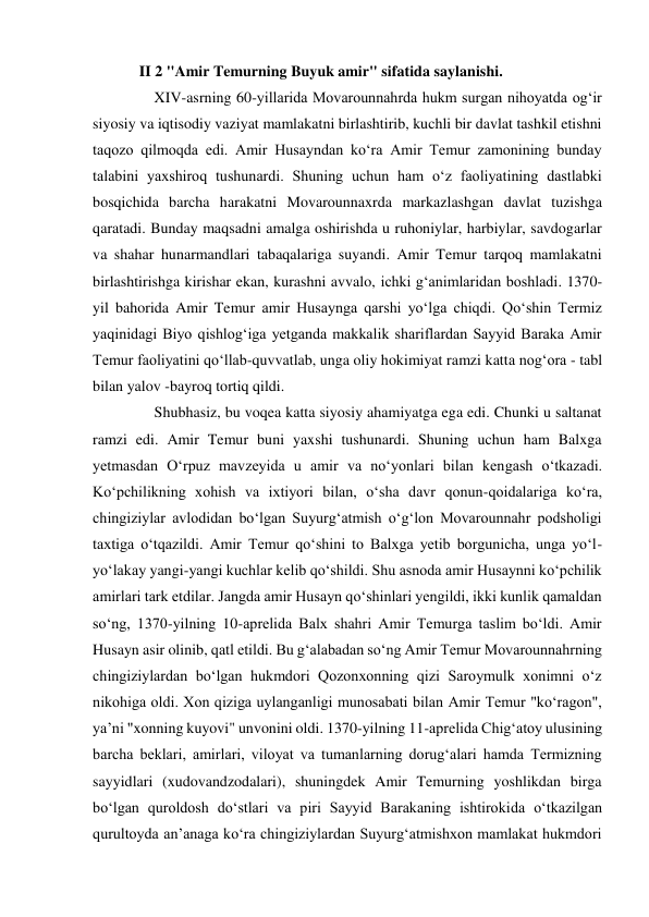 II 2 "Amir Temurning Buyuk amir" sifatida saylanishi. 
    XIV-asrning 60-yillarida Movarounnahrda hukm surgan nihoyatda ogʻir 
siyosiy va iqtisodiy vaziyat mamlakatni birlashtirib, kuchli bir davlat tashkil etishni 
taqozo qilmoqda edi. Amir Husayndan koʻra Amir Temur zamonining bunday 
talabini yaxshiroq tushunardi. Shuning uchun ham oʻz faoliyatining dastlabki 
bosqichida barcha harakatni Movarounnaxrda markazlashgan davlat tuzishga 
qaratadi. Bunday maqsadni amalga oshirishda u ruhoniylar, harbiylar, savdogarlar 
va shahar hunarmandlari tabaqalariga suyandi. Amir Temur tarqoq mamlakatni 
birlashtirishga kirishar ekan, kurashni avvalo, ichki gʻanimlaridan boshladi. 1370-
yil bahorida Amir Temur amir Husaynga qarshi yoʻlga chiqdi. Qoʻshin Termiz 
yaqinidagi Biyo qishlogʻiga yetganda makkalik shariflardan Sayyid Baraka Amir 
Temur faoliyatini qoʻllab-quvvatlab, unga oliy hokimiyat ramzi katta nogʻora - tabl 
bilan yalov -bayroq tortiq qildi.  
    Shubhasiz, bu voqea katta siyosiy ahamiyatga ega edi. Chunki u saltanat 
ramzi edi. Amir Temur buni yaxshi tushunardi. Shuning uchun ham Balxga 
yetmasdan Oʻrpuz mavzeyida u amir va noʻyonlari bilan kengash oʻtkazadi. 
Koʻpchilikning xohish va ixtiyori bilan, oʻsha davr qonun-qoidalariga koʻra, 
chingiziylar avlodidan boʻlgan Suyurgʻatmish oʻgʻlon Movarounnahr podsholigi 
taxtiga oʻtqazildi. Amir Temur qoʻshini to Balxga yetib borgunicha, unga yoʻl-
yoʻlakay yangi-yangi kuchlar kelib qoʻshildi. Shu asnoda amir Husaynni koʻpchilik 
amirlari tark etdilar. Jangda amir Husayn qoʻshinlari yengildi, ikki kunlik qamaldan 
soʻng, 1370-yilning 10-aprelida Balx shahri Amir Temurga taslim boʻldi. Amir 
Husayn asir olinib, qatl etildi. Bu gʻalabadan soʻng Amir Temur Movarounnahrning 
chingiziylardan boʻlgan hukmdori Qozonxonning qizi Saroymulk xonimni oʻz 
nikohiga oldi. Xon qiziga uylanganligi munosabati bilan Amir Temur "koʻragon", 
yaʼni "xonning kuyovi" unvonini oldi. 1370-yilning 11-aprelida Chigʻatoy ulusining 
barcha beklari, amirlari, viloyat va tumanlarning dorugʻalari hamda Termizning 
sayyidlari (xudovandzodalari), shuningdek Amir Temurning yoshlikdan birga 
boʻlgan quroldosh doʻstlari va piri Sayyid Barakaning ishtirokida oʻtkazilgan 
qurultoyda anʼanaga koʻra chingiziylardan Suyurgʻatmishxon mamlakat hukmdori 
